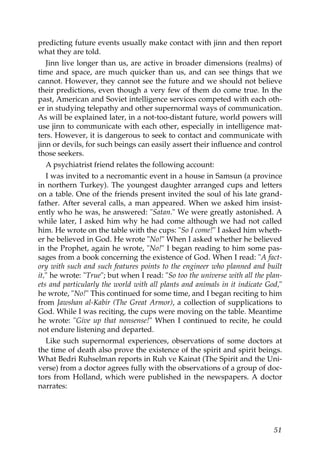 predicting future events usually make contact with jinn and then report
what they are told.
Jinn live longer than us, are active in broader dimensions (realms) of
time and space, are much quicker than us, and can see things that we
cannot. However, they cannot see the future and we should not believe
their predictions, even though a very few of them do come true. In the
past, American and Soviet intelligence services competed with each oth-
er in studying telepathy and other supernormal ways of communication.
As will be explained later, in a not-too-distant future, world powers will
use jinn to communicate with each other, especially in intelligence mat-
ters. However, it is dangerous to seek to contact and communicate with
jinn or devils, for such beings can easily assert their influence and control
those seekers.
A psychiatrist friend relates the following account:
I was invited to a necromantic event in a house in Samsun (a province
in northern Turkey). The youngest daughter arranged cups and letters
on a table. One of the friends present invited the soul of his late grand-
father. After several calls, a man appeared. When we asked him insist-
ently who he was, he answered: "Satan." We were greatly astonished. A
while later, I asked him why he had come although we had not called
him. He wrote on the table with the cups: "So I come!" I asked him wheth-
er he believed in God. He wrote "No!" When I asked whether he believed
in the Prophet, again he wrote, "No!" I began reading to him some pas-
sages from a book concerning the existence of God. When I read: "A fact-
ory with such and such features points to the engineer who planned and built
it," he wrote: "True"; but when I read: "So too the universe with all the plan-
ets and particularly the world with all plants and animals in it indicate God,"
he wrote, "No!" This continued for some time, and I began reciting to him
from Jawshan al-Kabir (The Great Armor), a collection of supplications to
God. While I was reciting, the cups were moving on the table. Meantime
he wrote: "Give up that nonsense!" When I continued to recite, he could
not endure listening and departed.
Like such supernormal experiences, observations of some doctors at
the time of death also prove the existence of the spirit and spirit beings.
What Bedri Ruhselman reports in Ruh ve Kainat (The Spirit and the Uni-
verse) from a doctor agrees fully with the observations of a group of doc-
tors from Holland, which were published in the newspapers. A doctor
narrates:
51
 