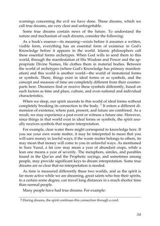warnings concerning the evil we have done. Those dreams, which we
call true dreams, are very clear and unforgettable.
Some true dreams contain news of the future. To understand the
nature and mechanism of such dreams, consider the following:
As a book's essence—its meaning—exists before it assumes a written,
visible form, everything has an essential form of existence in God's
Knowledge before it appears in the world. Islamic philosophers call
these essential forms archetypes. When God wills to send them to this
world, through the manifestation of His Wisdom and Power and the ap-
propriate Divine Names, He clothes them in material bodies. Between
the world of archetypes (where God's Knowledge has primary manifest-
ation) and this world is another world—the world of immaterial forms
or symbols. There, things exist in ideal forms or as symbols, and the
concept and measure of time are completely different from their counter-
parts here. Dreamers find or receive these symbols differently, based on
such factors as time and place, culture, and even national and individual
characteristics.
When we sleep, our spirit ascends to this world of ideal forms without
completely breaking its connection to the body. 7 It enters a different di-
mension of existence, where past, present, and future are combined. As a
result, we may experience a past event or witness a future one. However,
since things in that world exist in ideal forms or symbols, the spirit usu-
ally receives symbols that require interpretation.
For example, clear water there might correspond to knowledge here. If
you see your own waste matter, it may be interpreted to mean that you
will earn money in lawful ways; if the waste matter belongs to others, its
may mean that money will come to you in unlawful ways. As mentioned
in Sura Yusuf, a fat cow may mean a year of abundant crops, while a
lean one means a year of severity. The metaphors, similes, and parables
found in the Qur'an and the Prophetic sayings, and sometimes among
people, may provide significant keys to dream interpretation. Some true
dreams are so clear that no interpretation is needed.
As time is measured differently these two worlds, and as the spirit is
far more active while we are dreaming, great saints who free their spirits,
to a certain some degree, can travel long distances in a much shorter time
than normal people.
Many people have had true dreams. For example:
7.During dreams, the spirit continues this connection through a cord.
54
 