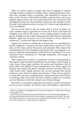 There are various classes of angels. One class is engaged in constant
worship; another worships by working. These working angels have func-
tions that resemble human occupations, like shepherds or farmers. In
other words, the face of the Earth resembles a general farm, and an ap-
pointed angel oversees all of its animal species by the command of the
All-Majestic Creator, by His permission and power and strength, and for
His sake. Each animal species is overseen by a lesser angel appointed to
act as its shepherd.
The face of the Earth is also an arable field in which all plants are
sown. Another angel is appointed to oversee all of them in the Name of
Almighty God and by His power. Lower ranking angels worship and
glorify Almighty God by supervising particular plant species. Archangel
Michael, upon him be peace, one of the bearers of God's Throne of
Sustenance, 8 oversees the angels of the highest rank.
Angels who function as shepherds or farmers bear no resemblance to
human shepherds or farmers, for their supervision is purely for God's
sake, in His Name, and by His power and command. They observe the
manifestations of God's Lordship in the species they are assigned to su-
pervise, study the manifestations of Divine Power and Mercy in it, com-
municate Divine commands to it through inspiration, and arrange its
voluntary actions.
Their supervision of plants, in particular, consists of representing in
the angelic tongue the plants' glorification in the tongue of their being. In
other words, these angels proclaim the praises and exaltations that all
plants offer to the Majestic Creator through their lives. These angels also
regulate and employ the plants' faculties correctly and direct them to-
ward certain ends. Angels perform such services through their partial
willpower and a kind of worship and adoration. 9 They do not originate
or create their acts, for everything bears a stamp particular to the Creator
of all things. Only God creates. In short, whatever angels do is worship,
and it is therefore not like the ordinary acts of human beings.
Since there is one angel to represent every kind of creature and present
its service and worship to the Divine Court, the Prophet's, upon him be
8.This is an official of the highest rank, whom God employs to veil His provisioning
of all creation. (Tr.)
9.Said Nursi says that they have partial will-power, as shown by their response to
God's proclaiming to them that He would choose a vicegerent on the Earth. This par-
tial willpower, however, does not cause or enable them to disobey God's orders. As
such, their willpower is weaker than our willpower.
57
 