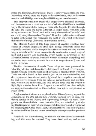 peace and blessings, description of angels is entirely reasonable and true.
According to him, there are angels with 40,000 heads, each with 40,000
mouths, and 40,000 praises sung by 40,000 tongues in each mouth.
This Prophetic tradition means that angels serve universal purposes,
and that some natural creatures worship God with 40,000 heads in 40,000
ways. The firmament, for example, praises the Majestic Creator through
its suns and stars; the Earth, although a single body, worships with
many thousands of "heads" each with many thousands of "mouths" and
each with many thousands of "tongues" Thus this tradition is considered
to refer to the angel who represents the Earth in the world of the inner
dimensions of things (the world of immaterial bodies).
The Majestic Maker of this huge palace of creation employs four
classes of laborers: angels and other spirit beings; inanimate things and
vegetable creations, which are quite important servants working without
wages; animals, which serve unconsciously in return for a small wage of
food and pleasure; and humanity, which works in awareness of the
Majestic Creator's purposes. Men and women learn from everything, and
supervise lower-ranking servants in return for wages (reward) here and
in the Hereafter.
The first class consists of angels. These beings are never promoted for
what they do, for each has a fixed, determined rank and receives a par-
ticular pleasure from the work itself as well as a radiance from worship.
Their reward is found in their service. Just as we are nourished by and
derive pleasure from air and water, light and food, angels are nourished
by and receive pleasure from the lights of remembrance and glorifica-
tion, worship and knowledge, and love of God. Since they are created of
light, light sustains them. Even fragrant scents, which are close to light,
are enjoyable nourishment for them. Indeed, pure spirits take pleasure in
sweet scents.
Angles receive their own reward—elevated bliss—for carrying out the
commands of the One Whom they worship, working for His sake, ren-
dering service in His Name, and supervising through His view. They
gain honor through their connection with Him, are refreshed by study-
ing His Kingdom's material and immaterial dimensions, and are satisfied
by observing His Grace and Majesty's manifestations. The resulting bliss
is so elevated bliss that we cannot even begin to comprehend or perceive
it.
Angels do not sin or disobey, for they do not have an evil-command-
ing soul that must be resisted. They have fixed stations, and so are
58
 