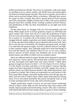 neither promoted nor abased. They have no experience with such negat-
ive qualities as envy, rancor, enmity, and all the lusts and animal appet-
ites found in human beings and jinn. They have no gender, do not eat or
drink, and do not feel hunger, thirst, or tiredness. Although they receive
no wages for their worship, they derive special pleasure from carrying
out God's commands, delight in being near to Him, and receive spiritual
pleasure from their worship. Praise, worship, recitation of God's Names,
and glorification of Him are their nourishment, as are light and sweet
fragrances.
On the other hand, we struggle with our evil-commanding soul and
Satan. While angels invite us to true guidance, inspire us with belief and
good conduct and virtue, and call us to resist the temptations of Satan
and our evil-commanding selves, Satan and our evil-commanding selves
try to seduce us. A person's life is the history of his or her continuous
struggle between angelic inspiration and satanic temptation. This is why
we can be elevated to the highest rank or abased to the lowest rank. Also,
this is why the elect of humanity, the Prophets and great saints, are high-
er in rank than the greatest angels, and why ordinary believers are high-
er than common angels. Also, although angels have more knowledge of
God and His Names and Attributes than we do, we are more compre-
hensive mirrors of God's Names and Attributes due to our developed
human senses, our ability to reflect, and our complex nature.
There are different kinds of angels. Besides those deputed to represent
and supervise various species and present their worship to God, there
are four Archangels and angels who carry God's Throne. 10 Other other
groups of angels are known as Mala'-i A'la (the Highest Council), Nadiyy-i
A'la (the Highest Assembly), and Rafiq-i A'la (the Highest Company). Specific
angels have been appointed to Paradise and Hell. Angels who record a
person's deeds are called Kiramun Katibun (the Noble Recorders), and,
as stated in a hadith, 360 of them are responsible for each believer's life.
They guard their charges, especially during infancy and old age, pray for
them, and ask God to forgive them. Other angels help believers during
times of war and attend assemblies that praise and glorify God, as well
as study meetings held for God's sake and to benefit people.
Angels, particularly angels of mercy, do not enter houses containing
statues or places where dogs are fed, and refrain from close contact with
ritually impure people and menstruating women. They also avoid those
with bad breath (derived from eating onions or garlic or from smoking),
10.We do not know what the Qur'an means by God's Throne or how it is carried.
59
 
