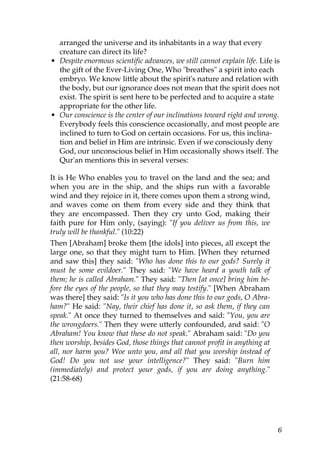 arranged the universe and its inhabitants in a way that every
creature can direct its life?
• Despite enormous scientific advances, we still cannot explain life. Life is
the gift of the Ever-Living One, Who "breathes" a spirit into each
embryo. We know little about the spirit's nature and relation with
the body, but our ignorance does not mean that the spirit does not
exist. The spirit is sent here to be perfected and to acquire a state
appropriate for the other life.
• Our conscience is the center of our inclinations toward right and wrong.
Everybody feels this conscience occasionally, and most people are
inclined to turn to God on certain occasions. For us, this inclina-
tion and belief in Him are intrinsic. Even if we consciously deny
God, our unconscious belief in Him occasionally shows itself. The
Qur'an mentions this in several verses:
It is He Who enables you to travel on the land and the sea; and
when you are in the ship, and the ships run with a favorable
wind and they rejoice in it, there comes upon them a strong wind,
and waves come on them from every side and they think that
they are encompassed. Then they cry unto God, making their
faith pure for Him only, (saying): "If you deliver us from this, we
truly will be thankful." (10:22)
Then [Abraham] broke them [the idols] into pieces, all except the
large one, so that they might turn to Him. [When they returned
and saw this] they said: "Who has done this to our gods? Surely it
must be some evildoer." They said: "We have heard a youth talk of
them; he is called Abraham." They said: "Then [at once] bring him be-
fore the eyes of the people, so that they may testify." [When Abraham
was there] they said: "Is it you who has done this to our gods, O Abra-
ham?" He said: "Nay, their chief has done it, so ask them, if they can
speak." At once they turned to themselves and said: "You, you are
the wrongdoers." Then they were utterly confounded, and said: "O
Abraham! You know that these do not speak." Abraham said: "Do you
then worship, besides God, those things that cannot profit in anything at
all, nor harm you? Woe unto you, and all that you worship instead of
God! Do you not use your intelligence?" They said: "Burn him
(immediately) and protect your gods, if you are doing anything."
(21:58-68)
6
 