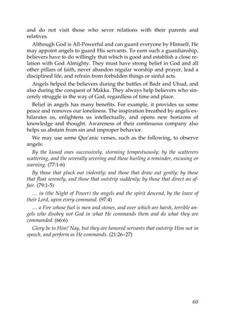 and do not visit those who sever relations with their parents and
relatives.
Although God is All-Powerful and can guard everyone by Himself, He
may appoint angels to guard His servants. To earn such a guardianship,
believers have to do willingly that which is good and establish a close re-
lation with God Almighty. They must have strong belief in God and all
other pillars of faith, never abandon regular worship and prayer, lead a
disciplined life, and refrain from forbidden things or sinful acts.
Angels helped the believers during the battles of Badr and Uhud, and
also during the conquest of Makka. They always help believers who sin-
cerely struggle in the way of God, regardless of time and place.
Belief in angels has many benefits. For example, it provides us some
peace and removes our loneliness. The inspiration breathed by angels ex-
hilarates us, enlightens us intellectually, and opens new horizons of
knowledge and thought. Awareness of their continuous company also
helps us abstain from sin and improper behavior.
We may use some Qur'anic verses, such as the following, to observe
angels:
By the loosed ones successively, storming tempestuously; by the scatterers
scattering, and the severally severing and those hurling a reminder, excusing or
warning. (77:1-6)
By those that pluck out violently; and those that draw out gently; by those
that float serenely, and those that outstrip suddenly; by those that direct an af-
fair. (79:1-5)
… in (the Night of Power) the angels and the spirit descend, by the leave of
their Lord, upon every command. (97:4)
… a Fire whose fuel is men and stones, and over which are harsh, terrible an-
gels who disobey not God in what He commands them and do what they are
commanded. (66:6)
Glory be to Him! Nay, but they are honored servants that outstrip Him not in
speech, and perform as He commands. (21:26–27)
60
 