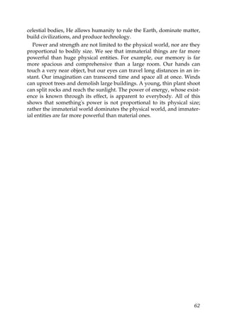 celestial bodies, He allows humanity to rule the Earth, dominate matter,
build civilizations, and produce technology.
Power and strength are not limited to the physical world, nor are they
proportional to bodily size. We see that immaterial things are far more
powerful than huge physical entities. For example, our memory is far
more spacious and comprehensive than a large room. Our hands can
touch a very near object, but our eyes can travel long distances in an in-
stant. Our imagination can transcend time and space all at once. Winds
can uproot trees and demolish large buildings. A young, thin plant shoot
can split rocks and reach the sunlight. The power of energy, whose exist-
ence is known through its effect, is apparent to everybody. All of this
shows that something's power is not proportional to its physical size;
rather the immaterial world dominates the physical world, and immater-
ial entities are far more powerful than material ones.
62
 