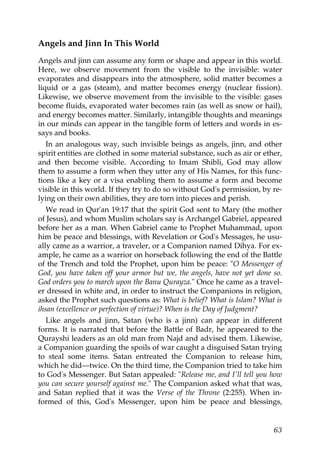 Angels and Jinn In This World
Angels and jinn can assume any form or shape and appear in this world.
Here, we observe movement from the visible to the invisible: water
evaporates and disappears into the atmosphere, solid matter becomes a
liquid or a gas (steam), and matter becomes energy (nuclear fission).
Likewise, we observe movement from the invisible to the visible: gases
become fluids, evaporated water becomes rain (as well as snow or hail),
and energy becomes matter. Similarly, intangible thoughts and meanings
in our minds can appear in the tangible form of letters and words in es-
says and books.
In an analogous way, such invisible beings as angels, jinn, and other
spirit entities are clothed in some material substance, such as air or ether,
and then become visible. According to Imam Shibli, God may allow
them to assume a form when they utter any of His Names, for this func-
tions like a key or a visa enabling them to assume a form and become
visible in this world. If they try to do so without God's permission, by re-
lying on their own abilities, they are torn into pieces and perish.
We read in Qur'an 19:17 that the spirit God sent to Mary (the mother
of Jesus), and whom Muslim scholars say is Archangel Gabriel, appeared
before her as a man. When Gabriel came to Prophet Muhammad, upon
him be peace and blessings, with Revelation or God's Messages, he usu-
ally came as a warrior, a traveler, or a Companion named Dihya. For ex-
ample, he came as a warrior on horseback following the end of the Battle
of the Trench and told the Prophet, upon him be peace: "O Messenger of
God, you have taken off your armor but we, the angels, have not yet done so.
God orders you to march upon the Banu Qurayza." Once he came as a travel-
er dressed in white and, in order to instruct the Companions in religion,
asked the Prophet such questions as: What is belief? What is Islam? What is
ihsan (excellence or perfection of virtue)? When is the Day of Judgment?
Like angels and jinn, Satan (who is a jinn) can appear in different
forms. It is narrated that before the Battle of Badr, he appeared to the
Qurayshi leaders as an old man from Najd and advised them. Likewise,
a Companion guarding the spoils of war caught a disguised Satan trying
to steal some items. Satan entreated the Companion to release him,
which he did—twice. On the third time, the Companion tried to take him
to God's Messenger. But Satan appealed: "Release me, and I'll tell you how
you can secure yourself against me." The Companion asked what that was,
and Satan replied that it was the Verse of the Throne (2:255). When in-
formed of this, God's Messenger, upon him be peace and blessings,
63
 