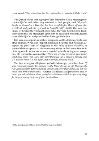 commented: "That wicked one is a liar, but on that occasion he told the truth."
12
The Qur'an relates that a group of jinn listened to God's Messenger re-
cite the Qur'an and, when they returned to their people, said: "O people!
Surely we listened to a Book that has been revealed after Moses, affirms what
precedes it, and guides to right and the Straight Path" (46:30). The sura con-
tinues with what they thought about what they had heard. Some Tradi-
tions tell us that the Messenger, upon him be peace and blessings, recited
parts of the Qur'an and preached his Message to the jinn.
Jinn can also appear as snakes, scorpions, cattle, donkeys, birds, and
other animals. When our Prophet, upon him be peace and blessings, ac-
cepted the jinn's oath of allegiance in the valley of Batn al-Nakhla, he
wanted them to appear to his community either in their own form or in
other agreeable forms, not as such harmful animals as dogs and scorpi-
ons. He warned his community: "When you see any vermin in your house,
tell it three times: 'For God's sake, leave this place' for it may be a friendly jinn.
If it does not leave, it is not a jinn. If it is harmful, you may kill it."
The jinn who gave allegiance to God's Messenger promised him: "If
your community recites the basmala (In the Name of God, the All-Merciful, the
All-Compassionate) before anything they do and cover their dishes, we will not
touch their food or their drink." Another Tradition says: [When you have re-
lieved yourselves] do not clean yourselves with bones and dried pieces of dung,
for they are among the foods of your jinn brothers.
12.The Companion did not know that the man was Satan
64
 
