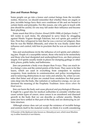 Jinn and Human Beings
Some people can go into a trance and contact beings from the invisible
realms. However, we should remember that whether these are angels or
jinn, invisible beings have their own conditions of life and are bound to
certain limits and principles. For this reason, one who gets in touch with
jinn should be careful, for one may fall under their influence and become
their plaything.
Some assert that Mirza Ghulam Ahmad (1839–1908) of Qadiyan (India), 13
fell victim to such tricks. He attempted to serve Islam by struggling
against Hindu Yogism through Fakirism, but evil spirits got control of
him. First they whispered to him that he was a reviver (of religion), then
that he was the Mahdi (Messiah), and when he was finally under their
influence and control, told him to proclaim that he was an incarnation of
God.
Sins and uncleanliness invite the influence of evil spirits and unbeliev-
ing jinn. People of a susceptible nature, those who tend to be melancholy
and those who lead dissipated and undisciplined lives, are their primary
targets. Evil spirits usually reside in places for dumping garbage or other
dirty places, public baths, and bathrooms.
Jinn can penetrate a body even deeper than X-rays. They can reach in-
to a being's veins and the central points of the brain. They seem to be like
lasers, which are used in everything from computers to nuclear
weaponry, from medicine to communication and police investigations,
and to removing obstructions in our veins and arteries. So, when we con-
sider that Satan and all jinn are created from smokeless fire that penet-
rates deep into the body, like radiation or radioactive energy, we can un-
derstand the meaning of the Prophetic Tradition: Satan moves where the
blood moves.
Jinn can harm the body and cause physical and psychological illnesses.
It might be a good idea for medical authorities to consider whether jinn
cause certain types of cancer, since cancer is an unordered and diseased
growth in the body that we can describe as cellular anarchy. Maybe
some jinn have settled in that part of the body and are destroying its cel-
lular structure.
Although science does not yet accept the existence of invisible beings
and restricts itself to the material world, we think it is worth considering
13.Founder of the Qadiyani (also known as Ahmadiyya) sect, which most Muslims
say is either heretical or non-Islamic.
65
 