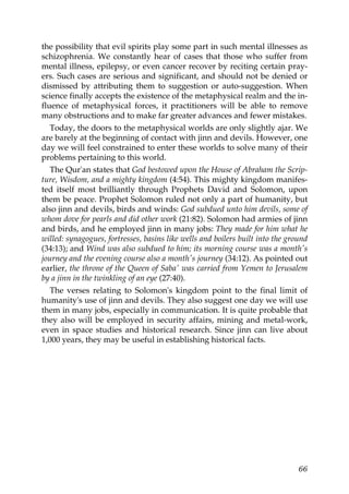 the possibility that evil spirits play some part in such mental illnesses as
schizophrenia. We constantly hear of cases that those who suffer from
mental illness, epilepsy, or even cancer recover by reciting certain pray-
ers. Such cases are serious and significant, and should not be denied or
dismissed by attributing them to suggestion or auto-suggestion. When
science finally accepts the existence of the metaphysical realm and the in-
fluence of metaphysical forces, it practitioners will be able to remove
many obstructions and to make far greater advances and fewer mistakes.
Today, the doors to the metaphysical worlds are only slightly ajar. We
are barely at the beginning of contact with jinn and devils. However, one
day we will feel constrained to enter these worlds to solve many of their
problems pertaining to this world.
The Qur'an states that God bestowed upon the House of Abraham the Scrip-
ture, Wisdom, and a mighty kingdom (4:54). This mighty kingdom manifes-
ted itself most brilliantly through Prophets David and Solomon, upon
them be peace. Prophet Solomon ruled not only a part of humanity, but
also jinn and devils, birds and winds: God subdued unto him devils, some of
whom dove for pearls and did other work (21:82). Solomon had armies of jinn
and birds, and he employed jinn in many jobs: They made for him what he
willed: synagogues, fortresses, basins like wells and boilers built into the ground
(34:13); and Wind was also subdued to him; its morning course was a month's
journey and the evening course also a month's journey (34:12). As pointed out
earlier, the throne of the Queen of Saba' was carried from Yemen to Jerusalem
by a jinn in the twinkling of an eye (27:40).
The verses relating to Solomon's kingdom point to the final limit of
humanity's use of jinn and devils. They also suggest one day we will use
them in many jobs, especially in communication. It is quite probable that
they also will be employed in security affairs, mining and metal-work,
even in space studies and historical research. Since jinn can live about
1,000 years, they may be useful in establishing historical facts.
66
 