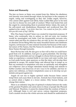 Satan and Humanity
The jinn we know as Satan was created from fire. Before his obedience
and sincerity were tested through Adam, he had been in the company of
angels, acting and worshipping as they did. Unlike angels, however,
who cannot rebel against God (66:6), Satan (called Iblis prior to his test)
was free to choose his own path of conduct. When God tested him and
the angels by commanding them to prostrate before Adam, the seeds of
his self-conceit and disobedience blossomed and swallowed him. He
replied in his vanity: "I am better than him. You created me from fire, whilst
him you did create of clay" (38:76).
Why Was Satan Created? Satan was created for important purposes. If
Satan, who continually tries to seduce us, did not exist, our creation
would be meaningless and futile. God has innumerable servants who
cannot rebel and thus do whatever they are told. In fact, the existence of
an absolute Divine Being Who has many beautiful Names and Attributes
requires, not because of some external necessity but because of the essen-
tial nature of His Names, that His Names be manifest. He manifests all of
these Names through humanity.
Since He has free will, He also gave us free will so that we could know
good from evil. In addition, God gave us great potentials. Our develop-
ment of these potentials and our struggle to choose between good an evil
make us experience a constant battle in our inner and outer worlds. Just
as God sends hawks upon sparrows so that the latter will develop their
potential to escape, He created Satan and allowed him to tempt us so
that our resistance to temptation will raise us spiritually and strengthen
our willpower. Just as hunger stimulates human beings and animals to
further exertion and discovery of new ways to be satisfied, and fear in-
spires new defenses, so Satan's temptations cause us to develop our po-
tentials and guard against sin.
Angels do not rise to higher spiritual ranks because Satan cannot
tempt them and cause them to deviate. Animals have fixed stations, and
so cannot attain a higher or a lower station. Only human beings can
change their station.
There is an infinitely long line of spiritual evolution between the ranks
of the greatest Prophets and saints down to those of people like Pharaoh
and Nimrod. Therefore, it cannot be claimed that the creation of Satan is
evil. Although Satan is evil and serves various important purposes,
God's creation involves the whole universe and should be understood in
67
 