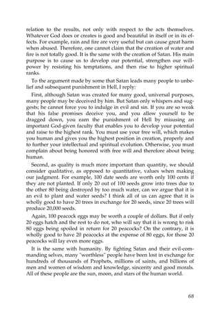 relation to the results, not only with respect to the acts themselves.
Whatever God does or creates is good and beautiful in itself or in its ef-
fects. For example, rain and fire are very useful but can cause great harm
when abused. Therefore, one cannot claim that the creation of water and
fire is not totally good. It is the same with the creation of Satan. His main
purpose is to cause us to develop our potential, strengthen our will-
power by resisting his temptations, and then rise to higher spiritual
ranks.
To the argument made by some that Satan leads many people to unbe-
lief and subsequent punishment in Hell, I reply:
First, although Satan was created for many good, universal purposes,
many people may be deceived by him. But Satan only whispers and sug-
gests; he cannot force you to indulge in evil and sin. If you are so weak
that his false promises deceive you, and you allow yourself to be
dragged down, you earn the punishment of Hell by misusing an
important God-given faculty that enables you to develop your potential
and raise to the highest rank. You must use your free will, which makes
you human and gives you the highest position in creation, properly and
to further your intellectual and spiritual evolution. Otherwise, you must
complain about being honored with free will and therefore about being
human.
Second, as quality is much more important than quantity, we should
consider qualitative, as opposed to quantitative, values when making
our judgment. For example, 100 date seeds are worth only 100 cents if
they are not planted. If only 20 out of 100 seeds grow into trees due to
the other 80 being destroyed by too much water, can we argue that it is
an evil to plant and water seeds? I think all of us can agree that it is
wholly good to have 20 trees in exchange for 20 seeds, since 20 trees will
produce 20,000 seeds.
Again, 100 peacock eggs may be worth a couple of dollars. But if only
20 eggs hatch and the rest to do not, who will say that it is wrong to risk
80 eggs being spoiled in return for 20 peacocks? On the contrary, it is
wholly good to have 20 peacocks at the expense of 80 eggs, for those 20
peacocks will lay even more eggs.
It is the same with humanity. By fighting Satan and their evil-com-
manding selves, many "worthless" people have been lost in exchange for
hundreds of thousands of Prophets, millions of saints, and billions of
men and women of wisdom and knowledge, sincerity and good morals.
All of these people are the sun, moon, and stars of the human world.
68
 