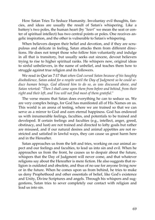 How Satan Tries To Seduce Humanity. Involuntay evil thoughts, fan-
cies, and ideas are usually the result of Satan's whispering. Like a
battery's two poles, the human heart (by "heart" we mean the seat or cen-
ter of spiritual intellect) has two central points or poles. One receives an-
gelic inspiration, and the other is vulnerable to Satan's whispering.
When believers deepen their belief and devotion, and if they are scru-
pulous and delicate in feeling, Satan attacks them from different direc-
tions. He does not tempt those who follow him voluntarily and indulge
in all that is transitory, but usually seeks out sincere, devout believers
trying to rise to higher spiritual ranks. He whispers new, original ideas
to sinful unbelievers, in the name of unbelief, and teaches them how to
struggle against true religion and its followers.
We read in Qur'an 7:17 that when God cursed Satan because of his haughty
disobedience, Satan asked for a respite until the Day of Judgment so he could se-
duce human beings. God allowed him to do so, as was discussed above, and
Satan retorted: "Then I shall came upon them from before and behind, from their
right and their left, and You will not find most of them grateful."
The verse means that Satan does everything he can to seduce us. We
are very complex beings, for God has manifested all of His Names on us.
This world is an arena of testing, where we are trained so that we can
serve as a mirror to God and earn eternal happiness. God has endowed
us with innumerable feelings, faculties, and potentials to be trained and
developed. If certain feelings and faculties (e.g., intellect, anger, greed,
obstinacy, and lust) are not trained and directed to lofty goals but rather
are misused, and if our natural desires and animal appetites are not re-
stricted and satisfied in lawful ways, they can cause us great harm here
and in the Hereafter.
Satan approaches us from the left and tries, working on our animal as-
pect and our feelings and faculties, to lead us into sin and evil. When he
approaches us from the front, he causes us to despair about the future,
whispers that the Day of Judgment will never come, and that whatever
religions say about the Hereafter is mere fiction. He also suggests that re-
ligion is outdated and obsolete, and thus of no use for anyone living now
or in the future. When he comes upon us from behind, he tries to make
us deny Prophethood and other essentials of belief, like God's existence
and Unity, Divine Scriptures and angels. Through his whispers and sug-
gestions, Satan tries to sever completely our contact with religion and
lead us into sin.
69
 