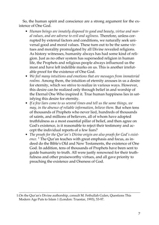 So, the human spirit and conscience are a strong argument for the ex-
istence of One God.
• Human beings are innately disposed to good and beauty, virtue and mor-
al values, and are adverse to evil and ugliness. Therefore, unless cor-
rupted by external factors and conditions, we naturally seek uni-
versal good and moral values. These turn out to be the same vir-
tues and morality promulgated by all Divine revealed religions.
As history witnesses, humanity always has had some kind of reli-
gion. Just as no other system has superseded religion in human
life, the Prophets and religious people always influenced us the
most and have left indelible marks on us. This is another irrefut-
able proof for the existence of One God.
• We feel many intuitions and emotions that are messages from immaterial
realms. Among them, the intuition of eternity arouses in us a desire
for eternity, which we strive to realize in various ways. However,
this desire can be realized only through belief in and worship of
the Eternal One Who inspired it. True human happiness lies in sat-
isfying this desire for eternity.
• If a few liars come to us several times and tell us the same things, we
may, in the absence of reliable information, believe them. But when tens
of thousands of Prophets who never lied, hundreds of thousands
of saints, and millions of believers, all of whom have adopted
truthfulness as a most essential pillar of belief, and then agree on
God's existence, is it reasonable to reject their testimony and ac-
cept the individual reports of a few liars?
• The proofs for the Qur'an's Divine origin are also proofs for God's exist-
ence. 1 The Qur'an teaches with great emphasis and focus, as in-
deed do the Bible's Old and New Testaments, the existence of One
God. In addition, tens of thousands of Prophets have been sent to
guide humanity to truth. All were justly renowned for their truth-
fulness and other praiseworthy virtues, and all gave priority to
preaching the existence and Oneness of God.
1.On the Qur'an's Divine authorship, consult M. Fethullah Gulen, Questions This
Modern Age Puts to Islam 1 (London: Truestar, 1993), 53-97.
7
 
