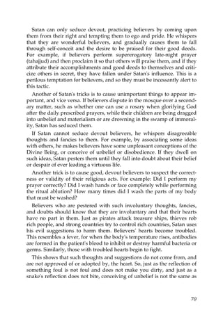 Satan can only seduce devout, practicing believers by coming upon
them from their right and tempting them to ego and pride. He whispers
that they are wonderful believers, and gradually causes them to fall
through self-conceit and the desire to be praised for their good deeds.
For example, if believers perform supererogatory late-night prayer
(tahajjud) and then proclaim it so that others will praise them, and if they
attribute their accomplishments and good deeds to themselves and criti-
cize others in secret, they have fallen under Satan's influence. This is a
perilous temptation for believers, and so they must be incessantly alert to
this tactic.
Another of Satan's tricks is to cause unimportant things to appear im-
portant, and vice versa. If believers dispute in the mosque over a second-
ary matter, such as whether one can use a rosary when glorifying God
after the daily prescribed prayers, while their children are being dragged
into unbelief and materialism or are drowning in the swamp of immoral-
ity, Satan has seduced them.
If Satan cannot seduce devout believers, he whispers disagreeable
thoughts and fancies to them. For example, by associating some ideas
with others, he makes believers have some unpleasant conceptions of the
Divine Being, or conceive of unbelief or disobedience. If they dwell on
such ideas, Satan pesters them until they fall into doubt about their belief
or despair of ever leading a virtuous life.
Another trick is to cause good, devout believers to suspect the correct-
ness or validity of their religious acts. For example: Did I perform my
prayer correctly? Did I wash hands or face completely while performing
the ritual ablution? How many times did I wash the parts of my body
that must be washed?
Believers who are pestered with such involuntary thoughts, fancies,
and doubts should know that they are involuntary and that their hearts
have no part in them. Just as pirates attack treasure ships, thieves rob
rich people, and strong countries try to control rich countries, Satan uses
his evil suggestions to harm them. Believers' hearts become troubled.
This resembles a fever, for when the body's temperature rises, antibodies
are formed in the patient's blood to inhibit or destroy harmful bacteria or
germs. Similarly, those with troubled hearts begin to fight.
This shows that such thoughts and suggestions do not come from, and
are not approved of or adopted by, the heart. So, just as the reflection of
something foul is not foul and does not make you dirty, and just as a
snake's reflection does not bite, conceiving of unbelief is not the same as
70
 
