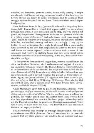 unbelief, and imagining yourself cursing is not really cursing. It might
even be said that Satan's evil suggestions are beneficial, for they keep be-
lievers always on ready to resist temptation and to continue their
struggle against the carnal self and Satan. This causes them to make spir-
itual progress.
How To Resist Satan. In fact, Qur'an 4:76 tells us that the guile of Satan
is ever feeble. It resembles a cobweb that appears while you are walking
between two walls. It does not cause you to stop, and you should not
give it any importance. He suggests or whispers and presents sinful acts
in a "falsely ornamented wrapper," and so believers must never accept his
"gifts." When he whispers evil thoughts, believers should know that this
is his last, and weakest, strategy and treat it accordingly. If they pay at-
tention to such whispering, they might be defeated. Like a commander
who, deceived by his own fear, dispatches his army to the two wings
and leaves the center exposed, believers exhaust their powers of per-
severance and resolve by fighting Satan and their own carnal selves
when they concentrate on such whispering. In the end, they cannot with-
stand the real fight.
To free yourself from such evil suggestions, remove yourself from the
attractive fields of Satan and sin. Heedlessness and neglect of worship
are invitations to Satan's "arrows." The Qur'an declares: Whose sight is dim
to the remembrance of the All-Merciful, We assign unto him a devil who be-
comes his comrade (43:36). Remembrance of the All-Merciful, noble or sac-
red phenomena, and a devout religious life protect us from Satan's at-
tacks. Again, the Qur'an advises: If a suggestion from Satan occurs to you,
then seek refuge in God. He is All-Healing, All-Knowing. Those who fear God
and ward off (evil), when a passing notion from Satan troubles them, they re-
member, and behold, they see (7:200-1).
God's Messenger, upon him be peace and blessings, advised: "When
you are angry, sit; if you are standing, sit down; lie down or stand up if you are
sitting and perform the ritual ablution." On the way back from a military ex-
pedition, the Prophet called a halt at a certain place. They were so tired
that they slept through the time for the dawn prayer. When they woke
up, the Prophet, upon him be peace and blessings, commanded: "Leave
here at once, for Satan rules this place." The Prophet also says that Satan
flees the call to prayer (adhan).
Satan sometimes tries to tempt us through obscene scenes. He causes
us to obsess over illicit pleasures. On such occasions, try to persuade
yourself that any illicit pleasure will result in fits of remorse and may
71
 