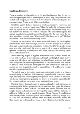 Spells and Sorcery
Those who deny spells and sorcery do so either because they do not be-
lieve in anything related to metaphysics or what they suppose to be con-
nected with religion, or because they are unaware of realities beyond the
physical realm. A man in his fifties once told me:
Until last year I did not believe in spells and sorcery. However, last
year one of my relatives went mad. When he had a fit, he became rigid
with his eyes fixed on a certain point. We sought the help of every doc-
tor, but in vain. Finally, we went to someone who could break spells. He
recited incantations and did some other things. On the way back, the pa-
tient asked in a normal tone: "Where am I? What happened to me?" He had
recovered. I now believe that sorcery is real.
Most of us have heard of or even seen such cases. As the Prophet,
upon him be peace and blessings, declared that the evil eye is an undeni-
able fact, sorcery is also an undeniable reality. The Qur'an speaks about
(and severely condemns) the sorcery practiced to cause a rift between
spouses. According to the Qur'an and Islam, sorcery and casting spells
are as sinful as unbelief.
While breaking a spell is a good, meritorious deed, it must not be ad-
opted and practiced as a profession. Although our Prophet, upon him be
peace and blessings, met with jinn, preached Islam to them, and took
their allegiance, he never explained how to contact them or how to cast
or break a spell. However, he taught how jinn approach us and seek to
control us, how to protect ourselves against their evil, and how to protect
ourselves against the evil eye.
The safest way to be protect ourselves against evil spirits is to have a
strong loyalty to God and His Messenger, upon him be peace and bless-
ings. This requires following the principles of Islam strictly. In addition,
we should never give up praying, for prayer is a weapon against hostil-
ity, protects us from harm, and helps us to attain our goals.
Praying. Prayer does not mean to ignore and neglect material means in
attaining goals. Rather, prayer can be divided into four types. First is that
which reaches to the Court of God from the whole universe. For ex-
ample, plants and animals pray through the tongue of their potential to
achieve a full form and to manifest certain Divine Names. Second is that
which is expressed in the tongue of natural needs. All living beings pray
to God, the Absolutely Generous One, to satisfy their vital needs, for
they cannot do so themselves. Third is that which is done in the tongue
73
 