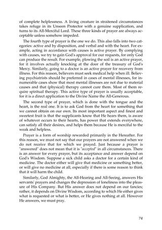 of complete helplessness. A living creature in straitened circumstances
takes refuge in its Unseen Protector with a genuine supplication, and
turns to its All-Merciful Lord. These three kinds of prayer are always ac-
ceptable unless somehow impeded.
The fourth type of prayer is the one we do. This also falls into two cat-
egories: active and by disposition, and verbal and with the heart. For ex-
ample, acting in accordance with causes is active prayer. By complying
with causes, we try to gain God's approval for our requests, for only God
can produce the result. For example, plowing the soil is an active prayer,
for it involves actually knocking at the door of the treasury of God's
Mercy. Similarly, going to a doctor is an active prayer for recovery from
illness. For this reason, believers must seek medical help when ill. Believ-
ing psychiatrists should be preferred in cases of mental illnesses, for in-
numerable cases show that most mental illnesses are not due to material
causes and that (physical) therapy cannot cure them. Most of them re-
quire spiritual therapy. This active type of prayer is usually acceptable,
for it is a direct application to the Divine Name the All-Generous.
The second type of prayer, which is done with the tongue and the
heart, is the real one. It is to ask God from the heart for something that
we cannot obtain on our own. Its most important aspect and finest and
sweetest fruit is that the supplicants know that He hears them, is aware
of whatever occurs to their hearts, has power that extends everywhere,
can satisfy all their desires, and helps them because He is merciful to the
weak and helpless.
Prayer is a form of worship rewarded primarily in the Hereafter. For
this reason, we must not say that our prayers are not answered when we
do not receive that for which we prayed. Just because a prayer is
"answered" does not mean that it is "accepted" in all circumstances. There
is an answer for every prayer, but its acceptance and answer depend on
God's Wisdom. Suppose a sick child asks a doctor for a certain kind of
medicine. The doctor either will give that medicine or something better,
or will give no medicine at all, especially if there is some reason to think
that it will harm the child.
Similarly, God Almighty, the All-Hearing and All-Seeing, answers His
servants' prayers and changes the depression of loneliness into the pleas-
ure of His Company. But His answer does not depend on our fancies;
rather, it depends on Divine Wisdom, according to which He either gives
what is requested or what is better, or He gives nothing at all. However
He answers, we must pray.
74
 