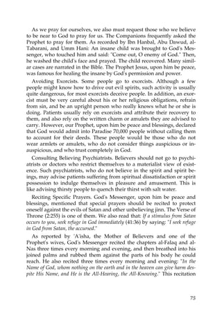 As we pray for ourselves, we also must request those who we believe
to be near to God to pray for us. The Companions frequently asked the
Prophet to pray for them. As recorded by Ibn Hanbal, Abu Dawud, al-
Tabarani, and Umm Hani: An insane child was brought to God's Mes-
senger, who touched him and said: "Come out, O enemy of God." Then,
he washed the child's face and prayed. The child recovered. Many simil-
ar cases are narrated in the Bible. The Prophet Jesus, upon him be peace,
was famous for healing the insane by God's permission and power.
Avoiding Exorcists. Some people go to exorcists. Although a few
people might know how to drive out evil spirits, such activity is usually
quite dangerous, for most exorcists deceive people. In addition, an exor-
cist must be very careful about his or her religious obligations, refrain
from sin, and be an upright person who really knows what he or she is
doing. Patients usually rely on exorcists and attribute their recovery to
them, and also rely on the written charm or amulets they are advised to
carry. However, our Prophet, upon him be peace and blessings, declared
that God would admit into Paradise 70,000 people without calling them
to account for their deeds. These people would be those who do not
wear armlets or amulets, who do not consider things auspicious or in-
auspicious, and who trust completely in God.
Consulting Believing Psychiatrists. Believers should not go to psychi-
atrists or doctors who restrict themselves to a materialist view of exist-
ence. Such psychiatrists, who do not believe in the spirit and spirit be-
ings, may advise patients suffering from spiritual dissatisfaction or spirit
possession to indulge themselves in pleasure and amusement. This is
like advising thirsty people to quench their thirst with salt water.
Reciting Specific Prayers. God's Messenger, upon him be peace and
blessings, mentioned that special prayers should be recited to protect
oneself against the evils of Satan and other unbelieving jinn. The Verse of
Throne (2:255) is one of them. We also read that: If a stimulus from Satan
occurs to you, seek refuge in God immediately (41:36) by saying: "I seek refuge
in God from Satan, the accursed."
As reported by 'A'isha, the Mother of Believers and one of the
Prophet's wives, God's Messenger recited the chapters al-Falaq and al-
Nas three times every morning and evening, and then breathed into his
joined palms and rubbed them against the parts of his body he could
reach. He also recited three times every morning and evening: "In the
Name of God, whom nothing on the earth and in the heaven can give harm des-
pite His Name, and He is the All-Hearing, the All-Knowing." This recitation
75
 