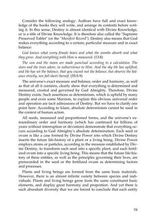 Consider the following analogy: Authors have full and exact know-
ledge of the books they will write, and arrange its contents before writ-
ing it. In this sense, Destiny is almost identical with Divine Knowledge,
or is a title of Divine Knowledge. It is therefore also called the "Supreme
Preserved Tablet" (or the "Manifest Record"). Destiny also means that God
makes everything according to a certain, particular measure and in exact
balance:
God knows what every female bears and what the wombs absorb and what
they grow. And everything with Him is measured. (13:8)
The sun and the moon are made punctual according to a calculation. The
stars and the trees adore, in subservience to Him. And the sky He has uplifted;
and He has set the balance, that you exceed not the balance, but observe the bal-
ance strictly, nor fall short thereof. (55:5-9)
The universe's exact measure and balance, order and harmony, as well
as that of all it contains, clearly show that everything is determined and
measured, created and governed by God Almighty. Therefore, Divine
Destiny exists. Such assertions as determinism, which is upheld by many
people and even some Marxists, to explain this obvious universal order
and operation are tacit admissions of Destiny. But we have to clarify one
point here: According to Islam, absolute determinism cannot be used in
the context of human action.
All seeds, measured and proportioned forms, and the universe's ex-
traordinary order and harmony (which has continued for billions of
years without interruption or deviation) demonstrate that everything oc-
curs according to God Almighty's absolute determination. Each seed or
ovum is like a case formed by Divine Power into which Divine Destiny
inserts the future life-history of a plant or a living being. Divine Power
employs atoms or particles, according to the measure established by Div-
ine Destiny, to transform each seed into a specific plant, and each fertil-
ized ovum into a specific living being. This means that the future life-his-
tory of these entities, as well as the principles governing their lives, are
prerecorded in the seed or the fertilized ovum as determining factors
and processes.
Plants and living beings are formed from the same basic materials.
However, there is an almost infinite variety between species and indi-
viduals. Plants and living beings grow from the same constituent basic
elements, and display great harmony and proportion. And yet there is
such abundant diversity that we are forced to conclude that each entity
78
 