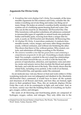 Arguments For Divine Unity
2
• Everything that exists displays God's Unity. For example, of the innu-
merable arguments for His existence and Unity, consider life: He
makes everything out of one thing and makes one thing out of
many things. He makes an animal's countless bodily members and
systems out of a fertilizing sperm-bearing fluid and water. One
who can do this must be an Absolutely All-Powerful One. One
Who transforms with perfect orderliness all substances contained
in innumerable types of vegetable or animal foods into particular
bodies and bodily parts, weaving from them a unique skin for
each, is surely an All-Powerful and Absolutely All-Knowing One.
• Air displays His Unity. A marvelous conductor, it conducts innu-
merable sounds, voices, images, and many other things simultan-
eously, without confusion, and without one hindering the other.
This shows that there is One, without partner, Who created, con-
trols, and administers all things according to His Wisdom.
• The universe resembles a tree that has grown from a seed containing a
comprehensive program for its life cycle. Everything is closely interre-
lated. For example, a particle in the eye's pupil has relationships
with and duties toward the eye, as well as with the head; the
powers of reproduction, attraction, and repulsion; veins and arter-
ies; motor and sensory nerves that circulate the blood and operate
the body; and with the rest of the body. This clearly shows that the
whole body, including every particle, is the work of an Eternal,
All-Powerful One, and operates under His command.
An air molecule may visit any flower or fruit and work within it. If this
wandering molecule were not subjugated and obedient to the Absolutely
All-Powerful One's command, it would have to know all the systems
and structures of all flowers and fruits, and how they are formed, right
down to their peripheral lines. Thus, this air molecule displays Divine
Unity like a sun, as do its counterparts in light, soil, and water. And, as
we know, science says that the building blocks of everything are hydro-
gen, oxygen, carbon, and nitrogen.
The seeds of all flowering and fruit-bearing plants are composed of
hydrogen, oxygen, carbon, and nitrogen. They only differ due to the
2.Adapted from the Second Station of Said Nursi, The Words, "The Twentysecond
Word" (Izmir, Turkey: Kaynak, 1997).
8
 