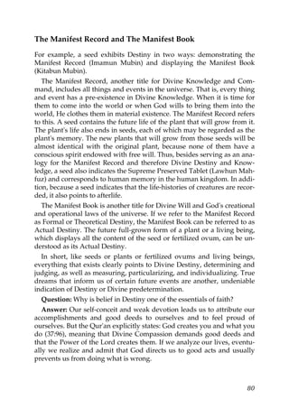 The Manifest Record and The Manifest Book
For example, a seed exhibits Destiny in two ways: demonstrating the
Manifest Record (Imamun Mubin) and displaying the Manifest Book
(Kitabun Mubin).
The Manifest Record, another title for Divine Knowledge and Com-
mand, includes all things and events in the universe. That is, every thing
and event has a pre-existence in Divine Knowledge. When it is time for
them to come into the world or when God wills to bring them into the
world, He clothes them in material existence. The Manifest Record refers
to this. A seed contains the future life of the plant that will grow from it.
The plant's life also ends in seeds, each of which may be regarded as the
plant's memory. The new plants that will grow from those seeds will be
almost identical with the original plant, because none of them have a
conscious spirit endowed with free will. Thus, besides serving as an ana-
logy for the Manifest Record and therefore Divine Destiny and Know-
ledge, a seed also indicates the Supreme Preserved Tablet (Lawhun Mah-
fuz) and corresponds to human memory in the human kingdom. In addi-
tion, because a seed indicates that the life-histories of creatures are recor-
ded, it also points to afterlife.
The Manifest Book is another title for Divine Will and God's creational
and operational laws of the universe. If we refer to the Manifest Record
as Formal or Theoretical Destiny, the Manifest Book can be referred to as
Actual Destiny. The future full-grown form of a plant or a living being,
which displays all the content of the seed or fertilized ovum, can be un-
derstood as its Actual Destiny.
In short, like seeds or plants or fertilized ovums and living beings,
everything that exists clearly points to Divine Destiny, determining and
judging, as well as measuring, particularizing, and individualizing. True
dreams that inform us of certain future events are another, undeniable
indication of Destiny or Divine predetermination.
Question: Why is belief in Destiny one of the essentials of faith?
Answer: Our self-conceit and weak devotion leads us to attribute our
accomplishments and good deeds to ourselves and to feel proud of
ourselves. But the Qur'an explicitly states: God creates you and what you
do (37:96), meaning that Divine Compassion demands good deeds and
that the Power of the Lord creates them. If we analyze our lives, eventu-
ally we realize and admit that God directs us to good acts and usually
prevents us from doing what is wrong.
80
 