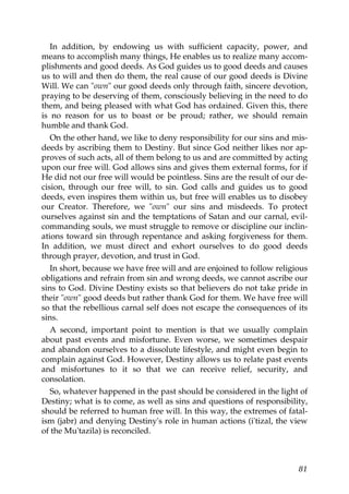 In addition, by endowing us with sufficient capacity, power, and
means to accomplish many things, He enables us to realize many accom-
plishments and good deeds. As God guides us to good deeds and causes
us to will and then do them, the real cause of our good deeds is Divine
Will. We can "own" our good deeds only through faith, sincere devotion,
praying to be deserving of them, consciously believing in the need to do
them, and being pleased with what God has ordained. Given this, there
is no reason for us to boast or be proud; rather, we should remain
humble and thank God.
On the other hand, we like to deny responsibility for our sins and mis-
deeds by ascribing them to Destiny. But since God neither likes nor ap-
proves of such acts, all of them belong to us and are committed by acting
upon our free will. God allows sins and gives them external forms, for if
He did not our free will would be pointless. Sins are the result of our de-
cision, through our free will, to sin. God calls and guides us to good
deeds, even inspires them within us, but free will enables us to disobey
our Creator. Therefore, we "own" our sins and misdeeds. To protect
ourselves against sin and the temptations of Satan and our carnal, evil-
commanding souls, we must struggle to remove or discipline our inclin-
ations toward sin through repentance and asking forgiveness for them.
In addition, we must direct and exhort ourselves to do good deeds
through prayer, devotion, and trust in God.
In short, because we have free will and are enjoined to follow religious
obligations and refrain from sin and wrong deeds, we cannot ascribe our
sins to God. Divine Destiny exists so that believers do not take pride in
their "own" good deeds but rather thank God for them. We have free will
so that the rebellious carnal self does not escape the consequences of its
sins.
A second, important point to mention is that we usually complain
about past events and misfortune. Even worse, we sometimes despair
and abandon ourselves to a dissolute lifestyle, and might even begin to
complain against God. However, Destiny allows us to relate past events
and misfortunes to it so that we can receive relief, security, and
consolation.
So, whatever happened in the past should be considered in the light of
Destiny; what is to come, as well as sins and questions of responsibility,
should be referred to human free will. In this way, the extremes of fatal-
ism (jabr) and denying Destiny's role in human actions (i'tizal, the view
of the Mu'tazila) is reconciled.
81
 