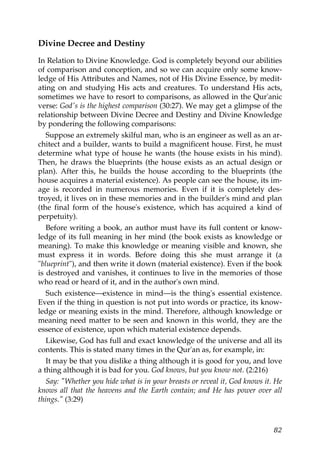 Divine Decree and Destiny
In Relation to Divine Knowledge. God is completely beyond our abilities
of comparison and conception, and so we can acquire only some know-
ledge of His Attributes and Names, not of His Divine Essence, by medit-
ating on and studying His acts and creatures. To understand His acts,
sometimes we have to resort to comparisons, as allowed in the Qur'anic
verse: God's is the highest comparison (30:27). We may get a glimpse of the
relationship between Divine Decree and Destiny and Divine Knowledge
by pondering the following comparisons:
Suppose an extremely skilful man, who is an engineer as well as an ar-
chitect and a builder, wants to build a magnificent house. First, he must
determine what type of house he wants (the house exists in his mind).
Then, he draws the blueprints (the house exists as an actual design or
plan). After this, he builds the house according to the blueprints (the
house acquires a material existence). As people can see the house, its im-
age is recorded in numerous memories. Even if it is completely des-
troyed, it lives on in these memories and in the builder's mind and plan
(the final form of the house's existence, which has acquired a kind of
perpetuity).
Before writing a book, an author must have its full content or know-
ledge of its full meaning in her mind (the book exists as knowledge or
meaning). To make this knowledge or meaning visible and known, she
must express it in words. Before doing this she must arrange it (a
"blueprint"), and then write it down (material existence). Even if the book
is destroyed and vanishes, it continues to live in the memories of those
who read or heard of it, and in the author's own mind.
Such existence—existence in mind—is the thing's essential existence.
Even if the thing in question is not put into words or practice, its know-
ledge or meaning exists in the mind. Therefore, although knowledge or
meaning need matter to be seen and known in this world, they are the
essence of existence, upon which material existence depends.
Likewise, God has full and exact knowledge of the universe and all its
contents. This is stated many times in the Qur'an as, for example, in:
It may be that you dislike a thing although it is good for you, and love
a thing although it is bad for you. God knows, but you know not. (2:216)
Say: "Whether you hide what is in your breasts or reveal it, God knows it. He
knows all that the heavens and the Earth contain; and He has power over all
things." (3:29)
82
 