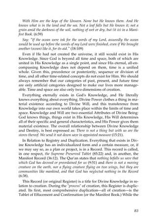 With Him are the keys of the Unseen. None but He knows them. And He
knows what is in the land and the sea. Not a leaf falls but He knows it; not a
grain amid the darkness of the soil, nothing of wet or dry, but (it is) in a Mani-
fest Book. (6:59)
Say: "If the ocean were ink for the words of my Lord, assuredly the ocean
would be used up before the words of my Lord were finished, even if We brought
another (ocean) like it, for its aid." (18:109)
Even if He had not created the universe, it still would exist in His
Knowledge. Since God is beyond all time and space, both of which are
united in His Knowledge as a single point, and since His eternal, all-en-
compassing Knowledge does not depend on them, time is a unified
whole. Given this, precedence or posteriority, sequence or division of
time, and all other time-related concepts do not exist for Him. We should
always remember that our categories of past, present, and future time
are only artificial categories designed to make our lives more manage-
able. Time and space are also only two dimensions of creation.
Everything eternally exists in God's Knowledge, and He literally
knows everything about everything. Divine Power clothes a thing in ma-
terial existence according to Divine Will, and this transference from
Knowledge into our own world takes place within the limits of time and
space. Knowledge and Will are two essential Attributes of Divine Being:
God knows things, things exist in His Knowledge, His Will determines
all of their specific and general characteristics, and His Power gives them
material existence. The overall relationship between Divine Knowledge
and Destiny, is best expressed as: There is not a thing but with us are the
stores thereof. We send it not down save in appointed measure (15:21).
In Relation to Registry and Duplication. Everything that exists in Div-
ine Knowledge has an individualized form and a certain measure, or, if
we may say so, as a plan or project, is in a Record. This record is called,
in one respect, the Supreme Preserved Tablet (85:22) and, in another, the
Manifest Record (36:12). The Qur'an states that nothing befalls us save that
which God has decreed or preordained for us (9:51) and there is not a moving
creature on the earth, nor a flying creature flying on two wings, but they are
communities like mankind, and that God has neglected nothing in the Record
(6:38).
This Record (or original Register) is a title for Divine Knowledge in re-
lation to creation. During the "process" of creation, this Register is duplic-
ated. Its first, most comprehensive duplication—all of creation—is the
Tablet of Effacement and Confirmation (or the Manifest Book.) While the
83
 