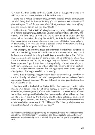 Kiramun Katibun (noble scribers). On the Day of Judgment, our record
will be presented to us, and we will be told to read it:
Every man's book of life-history (fate) have We fastened around his neck, and
We shall bring forth for him on the Day of Resurrection a book which he will
find wide open. (It will be said unto him): "Read your book. Your own self suf-
fices as a reckoner against you this day." (17:13–14)
In Relation to Divine Will. God registers everything in His Knowledge
in a record containing each thing's unique characteristics, life span, pro-
vision, time and place of birth and death, and all of its words and ac-
tions. All of this takes place by Divine Will, for it is through Divine Will
that every thing and event, whether in the realm of Divine Knowledge or
in this world, is known and given a certain course or direction. Nothing
exists beyond the scope of the Divine Will.
For example, an embryo faces innumerable alternatives: whether it
will be a live being, whether it will exist or not, when and where it will
be born and die, and how long it will live, to mention just a few. All be-
ings are completely unique in complexion and countenance, character,
likes and dislikes, and so on, although they are formed from the same
basic elements. A particle of food entering a body, whether an embryo or
fully developed, also faces countless alternatives as to its final destina-
tion. If a single particle destined for the right eye's pupil were to go to
the right ear, this might result in an anomaly.
Thus, the all-encompassing Divine Will orders everything according to
a miraculously calculated plan, and is responsible for the universe's mi-
raculous order and harmony. No leaf falls and no seed germinates unless
God wills it to do so.
Our free will is included in Divine Will. However, our relation with
Divine Will differs from that of other beings, for only we (and the jinn)
can choose, a consequence of free will. Based on His knowledge of how
we will act and speak, God Almighty has recorded all details of our life.
As He is not bound by the human, and therefore artificial, division of
time into past, present, and future, what we consider predetermination
exists in relation to us, not to God Himself. For Him, predetermination
means His eternal knowledge of our acts.15
14.Such foreknowledge and prerecording are apparent, because past and future time
are relevant only to humanity. They cannot, and do not, apply to God. As He "sees"
everything simultaneously, there is no such thing as "fore" or "pre" when speaking of
Him.
85
 
