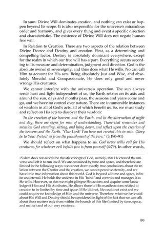 In sum: Divine Will dominates creation, and nothing can exist or hap-
pen beyond Its scope. It is also responsible for the universe's miraculous
order and harmony, and gives every thing and event a specific direction
and characteristics. The existence of Divine Will does not negate human
free will.
In Relation to Creation. There are two aspects of the relation between
Divine Decree and Destiny and creation. First, as a determining and
compelling factor, Destiny is absolutely dominant everywhere, except
for the realm in which our free will has a part. Everything occurs accord-
ing to Its measure and determination, judgment and direction. God is the
absolute owner of sovereignty, and thus does what He wills. No can call
Him to account for His acts. Being absolutely Just and Wise, and abso-
lutely Merciful and Compassionate, He does only good and never
wrongs His creatures.
We cannot interfere with the universe's operation. The sun always
sends heat and light independent of us, the Earth rotates on its axis and
around the sun, days and months pass, the seasons and years come and
go, and we have no control over nature. There are innumerable instances
of wisdom in all of God's acts, all of which benefit us. So, we must study
and reflect on His acts to discover their wisdom:
In the creation of the heavens and the Earth, and in the alternation of night
and day, there are signs for men of understanding. Those that remember and
mention God standing, sitting, and lying down, and reflect upon the creation of
the heavens and the Earth. "Our Lord! You have not created this in vain. Glory
be to You! Protect us from the punishment of the Fire." (3:190–91)
We should reflect on what happens to us. God never wills evil for His
creatures, for whatever evil befalls you is from yourself (4:79). In other words,
15.slam does not accept the theistic concept of God, namely, that He created the uni-
verse and left it to run itself. We are contained by time and space, and therefore are
limited in the following ways: we cannot draw exactly true conclusions about the re-
lation between the Creator and the creation, we cannot perceive eternity, and we
have little true information about this world. God is beyond all time and space, infin-
ite and eternal. He holds the universe in His "hand" and controls and manages it as
He wills. However, so that we might glimpse His actions and acquire some know-
ledge of Him and His Attributes, He allows those of His manifestations related to
creation to be limited by time and space. If He did not, life could not exist and we
could acquire no knowledge of Him and the universe. Therefore, what we have said
about His Will and Destiny should be considered in light of the fact that we can talk
about these matters only from within the bounds of this life (limited by time, space,
and matter) and of our very existence.
86
 