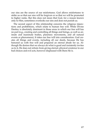 our sins are the source of our misfortunes. God allows misfortunes to
strike us so that our sins will be forgiven or so that we will be promoted
to higher ranks. But this does not mean that God, for a reason known
only to Him, sometimes overlooks our sins and does not punish us.
The second aspect of this relationship concerns the religious injunc-
tions and prohibitions, which relate to human free will. While Divine
Destiny is absolutely dominant in those areas in which our free will has
no part (e.g., creating and controlling all things and beings, as well as an-
imate and inanimate bodies, planetary movements, and all natural
events or phenomena), It takes our free will into consideration. God cre-
ates all things and events, including all our deeds, because He has
honored us with free will and prepared an eternal abode for us. Al-
though He desires that we always do what is good and insistently invites
us to it, He does not refrain from giving eternal, physical existence to our
bad choices and evil acts, however displeased with them He is.
87
 
