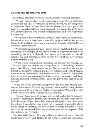 Destiny and Human Free Will
The existence of human free will is asserted on the following grounds:
• We feel remorse when we do something wrong. We beg God's for-
giveness for our sins. If we trouble or harm someone, we ask that person
to excuse us. These actions show that we choose to act in a particular
way. If we could not choose our actions and were compelled to do them
by a superior power, why should we feel remorse and seek forgiveness
for anything?
• We choose to move our hands, speak, or stand up to go somewhere.
We decide to read a book, watch television, or pray to God. We are not
forced to do anything, nor or are we somehow remotely controlled by an
invisible, superior power.
• We hesitate, reason, compare, assess, choose, and then decide to do
something. For example, if our friends invite us to go somewhere or do
something, we first fo through this mental process and then decide
whether we will accompany them or not. We repeat this very process
maybe 100 times a day.
• When we are wronged, we sometimes sue the one who wronged us.
The court does not ascribe the wrong done to a compelling superior
power like Destiny, and neither do we. The accused does not excuse
himself or herself by blaming that power. Virtuous and wicked people,
those who are promoted to high social ranks and those who waste their
time, those who are rewarded for their good acts or success and those
who are punished for their crimes—all of this proves that each of us has
free will.
• Only the insane are not held responsible for their acts. Human reas-
on and other mental faculties require us to decide and act freely; the res-
ults seen in our lives prove the truth of this assertion. Without free will,
human reason and other faculties have no meaning.
• Animals have no will power, and so act under God's guidance
("instinct," according to materialistic science). For example, bees always
build hexagonal hives. Since they have no will power, they never even
try to build triangular hives or a nest. But we consider many alternatives
before acting or speaking. We also are free to change our minds, which
we do when confronted with emergencies or new, better proposals. This
also indicates our free will.
Our Free Will's Nature. Our free will is not visible and has no material
existence. However, such factors do not render its existence impossible.
88
 