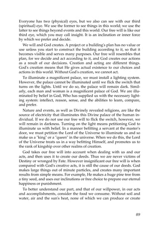 Everyone has two (physical) eyes, but we also can see with our third
(spiritual) eye. We use the former to see things in this world; we use the
latter to see things beyond events and this world. Our free will is like our
third eye, which you may call insight. It is an inclination or inner force
by which we prefer and decide.
We will and God creates. A project or a building's plan has no value or
use unless you start to construct the building according to it, so that it
becomes visible and serves many purposes. Our free will resembles that
plan, for we decide and act according to it, and God creates our actions
as a result of our decisions. Creation and acting are different things.
God's creation means that He gives actual existence to our choices and
actions in this world. Without God's creation, we cannot act.
To illuminate a magnificent palace, we must install a lighting system.
However, the palace cannot be illuminated until we flick the switch that
turns on the lights. Until we do so, the palace will remain dark. Simil-
arly, each man and woman is a magnificent palace of God. We are illu-
minated by belief in God, Who has supplied us with the necessary light-
ing system: intellect, reason, sense, and the abilities to learn, compare,
and prefer.
Nature and events, as well as Divinely revealed religions, are like the
source of electricity that illuminates this Divine palace of the human in-
dividual. If we do not use our free will to flick the switch, however, we
will remain in darkness. Turning on the light means petitioning God to
illuminate us with belief. In a manner befitting a servant at the master's
door, we must petition the Lord of the Universe to illuminate us and so
make us a "king" or a "queen" in the universe. When we do this, the Lord
of the Universe treats us in a way befitting Himself, and promotes us to
the rank of kingship over other realms of creation.
God takes our free will into account when dealing with us and our
acts, and then uses it to create our deeds. Thus we are never victims of
Destiny or wronged by Fate. However insignificant our free will is when
compared with God's creative acts, it is still the cause of our deeds. God
makes large things out of minute particles, and creates many important
results from simple means. For example, He makes a huge pine tree from
a tiny seed, and uses our inclinations or free choice to prepare our eternal
happiness or punishment.
To better understand our part, and that of our willpower, in our acts
and accomplishments, consider the food we consume. Without soil and
water, air and the sun's heat, none of which we can produce or create
89
 