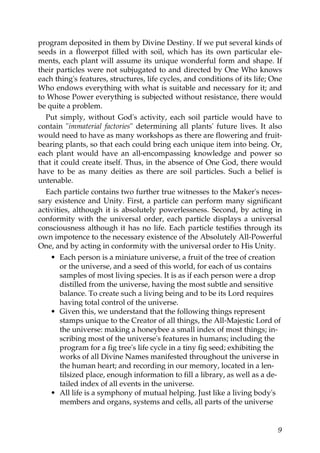 program deposited in them by Divine Destiny. If we put several kinds of
seeds in a flowerpot filled with soil, which has its own particular ele-
ments, each plant will assume its unique wonderful form and shape. If
their particles were not subjugated to and directed by One Who knows
each thing's features, structures, life cycles, and conditions of its life; One
Who endows everything with what is suitable and necessary for it; and
to Whose Power everything is subjected without resistance, there would
be quite a problem.
Put simply, without God's activity, each soil particle would have to
contain "immaterial factories" determining all plants' future lives. It also
would need to have as many workshops as there are flowering and fruit-
bearing plants, so that each could bring each unique item into being. Or,
each plant would have an all-encompassing knowledge and power so
that it could create itself. Thus, in the absence of One God, there would
have to be as many deities as there are soil particles. Such a belief is
untenable.
Each particle contains two further true witnesses to the Maker's neces-
sary existence and Unity. First, a particle can perform many significant
activities, although it is absolutely powerlessness. Second, by acting in
conformity with the universal order, each particle displays a universal
consciousness although it has no life. Each particle testifies through its
own impotence to the necessary existence of the Absolutely All-Powerful
One, and by acting in conformity with the universal order to His Unity.
• Each person is a miniature universe, a fruit of the tree of creation
or the universe, and a seed of this world, for each of us contains
samples of most living species. It is as if each person were a drop
distilled from the universe, having the most subtle and sensitive
balance. To create such a living being and to be its Lord requires
having total control of the universe.
• Given this, we understand that the following things represent
stamps unique to the Creator of all things, the All-Majestic Lord of
the universe: making a honeybee a small index of most things; in-
scribing most of the universe's features in humans; including the
program for a fig tree's life cycle in a tiny fig seed; exhibiting the
works of all Divine Names manifested throughout the universe in
the human heart; and recording in our memory, located in a len-
tilsized place, enough information to fill a library, as well as a de-
tailed index of all events in the universe.
• All life is a symphony of mutual helping. Just like a living body's
members and organs, systems and cells, all parts of the universe
9
 