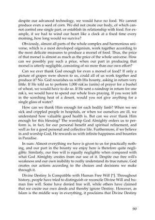 despite our advanced technology, we would have no food. We cannot
produce even a seed of corn. We did not create our body, of which can-
not control one single part, or establish its relationship with food. For ex-
ample, if we had to wind our heart like a clock at a fixed time every
morning, how long would we survive?
Obviously, almost all parts of the whole complex and harmonious uni-
verse, which is a most developed organism, work together according to
the most delicate measures to produce a morsel of food. Thus, the price
of that morsel is almost as much as the price of the whole universe. How
can we possibly pay such a price, when our part in producing that
morsel is utterly negligible, consisting of no more than our own effort?
Can we ever thank God enough for even a morsel of food? If only a
picture of grapes were shown to us, could all of us work together and
produce it? No. God nourishes us with His bounty, asking in return very
little. If He told us to perform 1,000 rak'as (units) of prayer for a bushel
of wheat, we would have to do so. If He sent a raindrop in return for one
rak'a, we would have to spend our whole lives praying. If you were left
in the scorching heat of a desert, would you not give anything for a
single glass of water?
How can we thank Him enough for each bodily limb? When we see
sick and crippled people in hospitals, or when we ourselves are ill, we
understand how valuable good health is. But can we ever thank Him
enough for this blessing? The worship God Almighty orders us to per-
form is, in fact, for our personal benefit and spiritual refinement, and
well as for a good personal and collective life. Furthermore, if we believe
in and worship God, He rewards us with infinite happiness and bounties
in Paradise.
In sum: Almost everything we have is given to us for practically noth-
ing, and our part in the bounty we enjoy here is therefore quite negli-
gible. Similarly, our free will is equally negligible when compared with
what God Almighty creates from our use of it. Despite our free will's
weakness and our own inability to really understand its true nature, God
creates our actions according to the choices and decisions we make
through it.
Divine Destiny Is Compatible with Human Free Will [*]. Throughout
history, people have tried to distinguish or reconcile Divine Will and hu-
man free will. Some have denied free will, while others have claimed
that we create our own deeds and thereby ignore Destiny. However, as
Islam is the middle way in everything, it proclaims that Divine Destiny
90
 