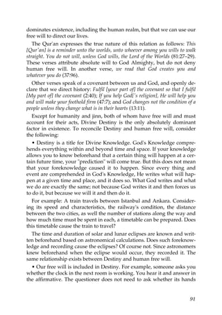 dominates existence, including the human realm, but that we can use our
free will to direct our lives.
The Qur'an expresses the true nature of this relation as follows: This
[Qur'an] is a reminder unto the worlds, unto whoever among you wills to walk
straight. You do not will, unless God wills, the Lord of the Worlds (81:27–29).
These verses attribute absolute will to God Almighty, but do not deny
human free will. In another verse, we read that God creates you and
whatever you do (37:96).
Other verses speak of a covenant between us and God, and openly de-
clare that we direct history: Fulfil [your part of] the covenant so that I fulfil
[My part of] the covenant (2:40); If you help God['s religion], He will help you
and will make your foothold firm (47:7); and God changes not the condition of a
people unless they change what is in their hearts (13:11).
Except for humanity and jinn, both of whom have free will and must
account for their acts, Divine Destiny is the only absolutely dominant
factor in existence. To reconcile Destiny and human free will, consider
the following:
• Destiny is a title for Divine Knowledge. God's Knowledge compre-
hends everything within and beyond time and space. If your knowledge
allows you to know beforehand that a certain thing will happen at a cer-
tain future time, your "prediction" will come true. But this does not mean
that your foreknowledge caused it to happen. Since every thing and
event are comprehended in God's Knowledge, He writes what will hap-
pen at a given time and place, and it does so. What God writes and what
we do are exactly the same; not because God writes it and then forces us
to do it, but because we will it and then do it.
For example: A train travels between Istanbul and Ankara. Consider-
ing its speed and characteristics, the railway's condition, the distance
between the two cities, as well the number of stations along the way and
how much time must be spent in each, a timetable can be prepared. Does
this timetable cause the train to travel?
The time and duration of solar and lunar eclipses are known and writ-
ten beforehand based on astronomical calculations. Does such foreknow-
ledge and recording cause the eclipses? Of course not. Since astronomers
knew beforehand when the eclipse would occur, they recorded it. The
same relationship exists between Destiny and human free will.
• Our free will is included in Destiny. For example, someone asks you
whether the clock in the next room is working. You hear it and answer in
the affirmative. The questioner does not need to ask whether its hands
91
 