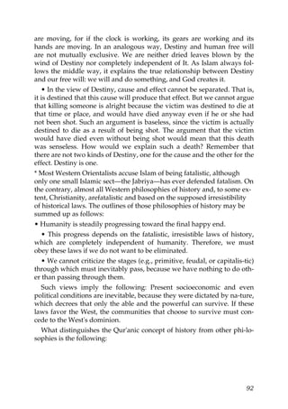 are moving, for if the clock is working, its gears are working and its
hands are moving. In an analogous way, Destiny and human free will
are not mutually exclusive. We are neither dried leaves blown by the
wind of Destiny nor completely independent of It. As Islam always fol-
lows the middle way, it explains the true relationship between Destiny
and our free will: we will and do something, and God creates it.
• In the view of Destiny, cause and effect cannot be separated. That is,
it is destined that this cause will produce that effect. But we cannot argue
that killing someone is alright because the victim was destined to die at
that time or place, and would have died anyway even if he or she had
not been shot. Such an argument is baseless, since the victim is actually
destined to die as a result of being shot. The argument that the victim
would have died even without being shot would mean that this death
was senseless. How would we explain such a death? Remember that
there are not two kinds of Destiny, one for the cause and the other for the
effect. Destiny is one.
* Most Western Orientalists accuse Islam of being fatalistic, although
only one small Islamic sect—the Jabriya—has ever defended fatalism. On
the contrary, almost all Western philosophies of history and, to some ex-
tent, Christianity, arefatalistic and based on the supposed irresistibility
of historical laws. The outlines of those philosophies of history may be
summed up as follows:
• Humanity is steadily progressing toward the final happy end.
• This progress depends on the fatalistic, irresistible laws of history,
which are completely independent of humanity. Therefore, we must
obey these laws if we do not want to be eliminated.
• We cannot criticize the stages (e.g., primitive, feudal, or capitalis-tic)
through which must inevitably pass, because we have nothing to do oth-
er than passing through them.
Such views imply the following: Present socioeconomic and even
political conditions are inevitable, because they were dictated by na-ture,
which decrees that only the able and the powerful can survive. If these
laws favor the West, the communities that choose to survive must con-
cede to the West's dominion.
What distinguishes the Qur'anic concept of history from other phi-lo-
sophies is the following:
92
 