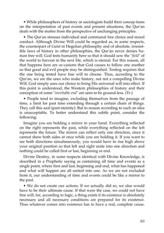 • While philosophers of history or sociologists build their concep-tions
on the interpretation of past events and present situations, the Qur'an
deals with the matter from the perspective of unchanging principles.
• The Qur'an stresses individual and communal free choice and moral
conduct. Although Divine Will could be regarded as, in some respects,
the counterpart of Geist in Hegelian philosophy and of absolute, irresist-
ible laws of history in other philosophies, the Qur'an never denies hu-
man free will. God tests humanity here so that it should sow the "field" of
the world to harvest in the next life, which is eternal. For this reason, all
that happens here are oc-casions that God causes to follow one another
so that good and evil people may be distinguished. Testing requires that
the one being tested have free will to choose. Thus, according to the
Qur'an, we are the ones who make history, not not a compelling Divine
Will. God simply uses our choice to bring His universal will into effect. If
this point is understood, the Western philosophies of history and their
conception of some "inevitable end" are seen to be ground-less. (Tr.)
• People tend to imagine, excluding themselves from the passage of
time, a limit for past time extending through a certain chain of things.
They call this azal (past eternity). But to reason according to such an idea
is unacceptable. To better understand this subtle point, consider the
following:
Imagine you are holding a mirror in your hand. Everything reflected
on the right represents the past, while everything reflected on the left
represents the future. The mirror can reflect only one direction, since it
cannot show both sides at once while you are holding it. If you want to
see both directions simultaneously, you would have to rise high above
your original position so that left and right unite into one direction and
nothing could be called first or last, beginning or end.
Divine Destiny, in some respects identical with Divine Knowledge, is
described in a Prophetic saying as containing all time and events as a
single point, where first and last, beginning and end, what has happened
and what will happen are all united into one. As we are not excluded
from it, our understanding of time and events could be like a mirror to
the past.
• We do not create our actions. If we actually did so, we also would
have to be their ultimate cause. If that were the case, we could not have
free will, for, according to logic, a thing exists if its existence is absolutely
necessary and all necessary conditions are prepared for its existence.
Thus whatever comes into existence has to have a real, complete cause.
93
 