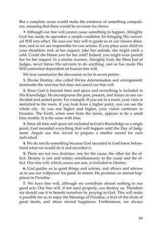 But a complete cause would make the existence of something compuls-
ory, meaning that there would be no room for choice.
• Although our free will cannot cause something to happen, Almighty
God has made its operation a simple condition for bringing His univer-
sal Will into effect. He uses our free will to guide us in our chosen direc-
tion, and so we are responsible for our actions. If you place your child on
your shoulders and, at her request, take her outside, she might catch a
cold. Could she blame you for her cold? Indeed, you might even punish
her for her request. In a similar manner, Almighty God, the Most Just of
Judges, never forces His servants to do anything, and so has made His
Will somewhat dependent on human free will.
We may summarize the discussion so far in seven points:
1. Divine Destiny, also called Divine determination and arrangement,
dominates the universe but does not cancel our free will.
2. Since God is beyond time and space and everything is included in
His Knowledge, He encompasses the past, present, and future as one un-
divided and united point. For example: If you are in a room, your view is
restricted to the room. If you look from a higher point, you can see the
whole city. As you rise higher and higher, your vision continues to
broaden. The Earth, when seen from the moon, appears to be a small
blue marble. It is the same with time.
3. Since all time and space are included in God's Knowledge as a single
point, God recorded everything that will happen until the Day of Judg-
ment. Angels use this record to prepare a smaller record for each
individual.
4. We do not do something because God recorded it; God knew before-
hand what we would do it and recorded it.
5. There are not two destinies: one for the cause, the other for the ef-
fect. Destiny is one and relates simultaneously to the cause and the ef-
fect. Our free will, which causes our acts, is included in Destiny.
6. God guides us to good things and actions, and allows and advises
us to use our willpower for good. In return, He promises us eternal hap-
piness in Paradise.
7. We have free will, although we contribute almost nothing to our
good acts. Our free will, if not used properly, can destroy us. Therefore
we should use it to benefit ourselves by praying to God. This will make
it possible for us to enjoy the blessings of Paradise, a fruit of the chain of
good deeds, and attain eternal happiness. Furthermore, we always
94
 