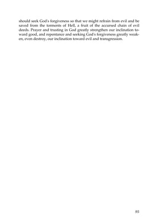 should seek God's forgiveness so that we might refrain from evil and be
saved from the torments of Hell, a fruit of the accursed chain of evil
deeds. Prayer and trusting in God greatly strengthen our inclination to-
ward good, and repentance and seeking God's forgiveness greatly weak-
en, even destroy, our inclination toward evil and transgression.
95
 