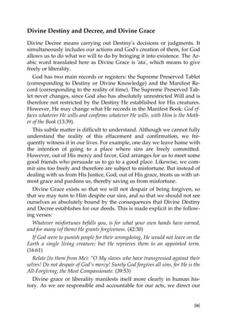 Divine Destiny and Decree, and Divine Grace
Divine Decree means carrying out Destiny's decisions or judgments. It
simultaneously includes our actions and God's creation of them, for God
allows us to do what we will to do by bringing it into existence. The Ar-
abic word translated here as Divine Grace is 'ata', which means to give
freely or liberality.
God has two main records or registers: the Supreme Preserved Tablet
(corresponding to Destiny or Divine Knowledge) and the Manifest Re-
cord (corresponding to the reality of time). The Supreme Preserved Tab-
let never changes, since God also has absolutely unrestricted Will and is
therefore not restricted by the Destiny He established for His creatures.
However, He may change what He records in the Manifest Book: God ef-
faces whatever He wills and confirms whatever He wills, with Him is the Moth-
er of the Book (13:39).
This subtle matter is difficult to understand. Although we cannot fully
understand the reality of this effacement and confirmation, we fre-
quently witness it in our lives. For example, one day we leave home with
the intention of going to a place where sins are freely committed.
However, out of His mercy and favor, God arranges for us to meet some
good friends who persuade us to go to a good place. Likewise, we com-
mit sins too freely and therefore are subject to misfortune. But instead of
dealing with us from His Justice, God, out of His grace, treats us with ut-
most grace and pardons us, thereby saving us from misfortune.
Divine Grace exists so that we will not despair of being forgiven, so
that we may turn to Him despite our sins, and so that we should not see
ourselves as absolutely bound by the consequences that Divine Destiny
and Decree establishes for our deeds. This is made explicit in the follow-
ing verses:
Whatever misfortunes befalls you, is for what your own hands have earned,
and for many (of them) He grants forgiveness. (42:30)
If God were to punish people for their wrongdoing, He would not leave on the
Earth a single living creature; but He reprieves them to an appointed term.
(16:61)
Relate [to them from Me): "O My slaves who have transgressed against their
selves! Do not despair of God's mercy! Surely God forgives all sins, for He is the
All-Forgiving, the Most Compassionate. (39:53)
Divine grace or liberality manifests itself more clearly in human his-
tory. As we are responsible and accountable for our acts, we direct our
96
 