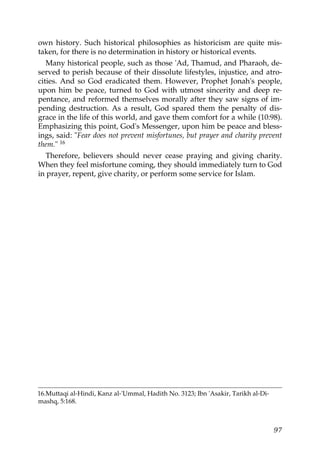 own history. Such historical philosophies as historicism are quite mis-
taken, for there is no determination in history or historical events.
Many historical people, such as those 'Ad, Thamud, and Pharaoh, de-
served to perish because of their dissolute lifestyles, injustice, and atro-
cities. And so God eradicated them. However, Prophet Jonah's people,
upon him be peace, turned to God with utmost sincerity and deep re-
pentance, and reformed themselves morally after they saw signs of im-
pending destruction. As a result, God spared them the penalty of dis-
grace in the life of this world, and gave them comfort for a while (10:98).
Emphasizing this point, God's Messenger, upon him be peace and bless-
ings, said: "Fear does not prevent misfortunes, but prayer and charity prevent
them." 16
Therefore, believers should never cease praying and giving charity.
When they feel misfortune coming, they should immediately turn to God
in prayer, repent, give charity, or perform some service for Islam.
16.Muttaqi al-Hindi, Kanz al-'Ummal, Hadith No. 3123; Ibn 'Asakir, Tarikh al-Di-
mashq, 5:168.
97
 
