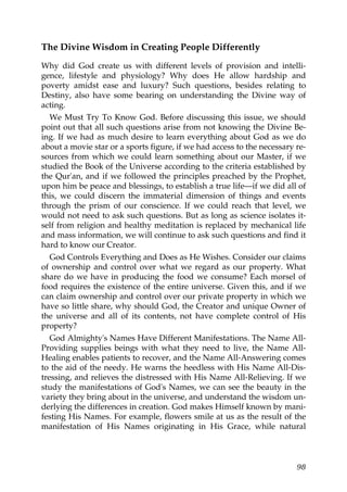 The Divine Wisdom in Creating People Differently
Why did God create us with different levels of provision and intelli-
gence, lifestyle and physiology? Why does He allow hardship and
poverty amidst ease and luxury? Such questions, besides relating to
Destiny, also have some bearing on understanding the Divine way of
acting.
We Must Try To Know God. Before discussing this issue, we should
point out that all such questions arise from not knowing the Divine Be-
ing. If we had as much desire to learn everything about God as we do
about a movie star or a sports figure, if we had access to the necessary re-
sources from which we could learn something about our Master, if we
studied the Book of the Universe according to the criteria established by
the Qur'an, and if we followed the principles preached by the Prophet,
upon him be peace and blessings, to establish a true life—if we did all of
this, we could discern the immaterial dimension of things and events
through the prism of our conscience. If we could reach that level, we
would not need to ask such questions. But as long as science isolates it-
self from religion and healthy meditation is replaced by mechanical life
and mass information, we will continue to ask such questions and find it
hard to know our Creator.
God Controls Everything and Does as He Wishes. Consider our claims
of ownership and control over what we regard as our property. What
share do we have in producing the food we consume? Each morsel of
food requires the existence of the entire universe. Given this, and if we
can claim ownership and control over our private property in which we
have so little share, why should God, the Creator and unique Owner of
the universe and all of its contents, not have complete control of His
property?
God Almighty's Names Have Different Manifestations. The Name All-
Providing supplies beings with what they need to live, the Name All-
Healing enables patients to recover, and the Name All-Answering comes
to the aid of the needy. He warns the heedless with His Name All-Dis-
tressing, and relieves the distressed with His Name All-Relieving. If we
study the manifestations of God's Names, we can see the beauty in the
variety they bring about in the universe, and understand the wisdom un-
derlying the differences in creation. God makes Himself known by mani-
festing His Names. For example, flowers smile at us as the result of the
manifestation of His Names originating in His Grace, while natural
98
 