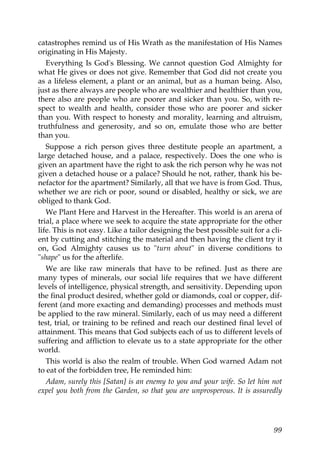 catastrophes remind us of His Wrath as the manifestation of His Names
originating in His Majesty.
Everything Is God's Blessing. We cannot question God Almighty for
what He gives or does not give. Remember that God did not create you
as a lifeless element, a plant or an animal, but as a human being. Also,
just as there always are people who are wealthier and healthier than you,
there also are people who are poorer and sicker than you. So, with re-
spect to wealth and health, consider those who are poorer and sicker
than you. With respect to honesty and morality, learning and altruism,
truthfulness and generosity, and so on, emulate those who are better
than you.
Suppose a rich person gives three destitute people an apartment, a
large detached house, and a palace, respectively. Does the one who is
given an apartment have the right to ask the rich person why he was not
given a detached house or a palace? Should he not, rather, thank his be-
nefactor for the apartment? Similarly, all that we have is from God. Thus,
whether we are rich or poor, sound or disabled, healthy or sick, we are
obliged to thank God.
We Plant Here and Harvest in the Hereafter. This world is an arena of
trial, a place where we seek to acquire the state appropriate for the other
life. This is not easy. Like a tailor designing the best possible suit for a cli-
ent by cutting and stitching the material and then having the client try it
on, God Almighty causes us to "turn about" in diverse conditions to
"shape" us for the afterlife.
We are like raw minerals that have to be refined. Just as there are
many types of minerals, our social life requires that we have different
levels of intelligence, physical strength, and sensitivity. Depending upon
the final product desired, whether gold or diamonds, coal or copper, dif-
ferent (and more exacting and demanding) processes and methods must
be applied to the raw mineral. Similarly, each of us may need a different
test, trial, or training to be refined and reach our destined final level of
attainment. This means that God subjects each of us to different levels of
suffering and affliction to elevate us to a state appropriate for the other
world.
This world is also the realm of trouble. When God warned Adam not
to eat of the forbidden tree, He reminded him:
Adam, surely this [Satan] is an enemy to you and your wife. So let him not
expel you both from the Garden, so that you are unprosperous. It is assuredly
99
 