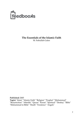 The Essentials of the Islamic Faith
M. Fethullah Gulen
Published: 2005
Tag(s): "Islam" "Islamic Faith" "Religion" "Prophet" "Muhammad"
"Resurrection" "Afterlife" "Quran" "Koran" "Spiritual" "Destiny" "Bible"
"Muhammad in Bible" "Death" "Existence" "Angels"
1
 