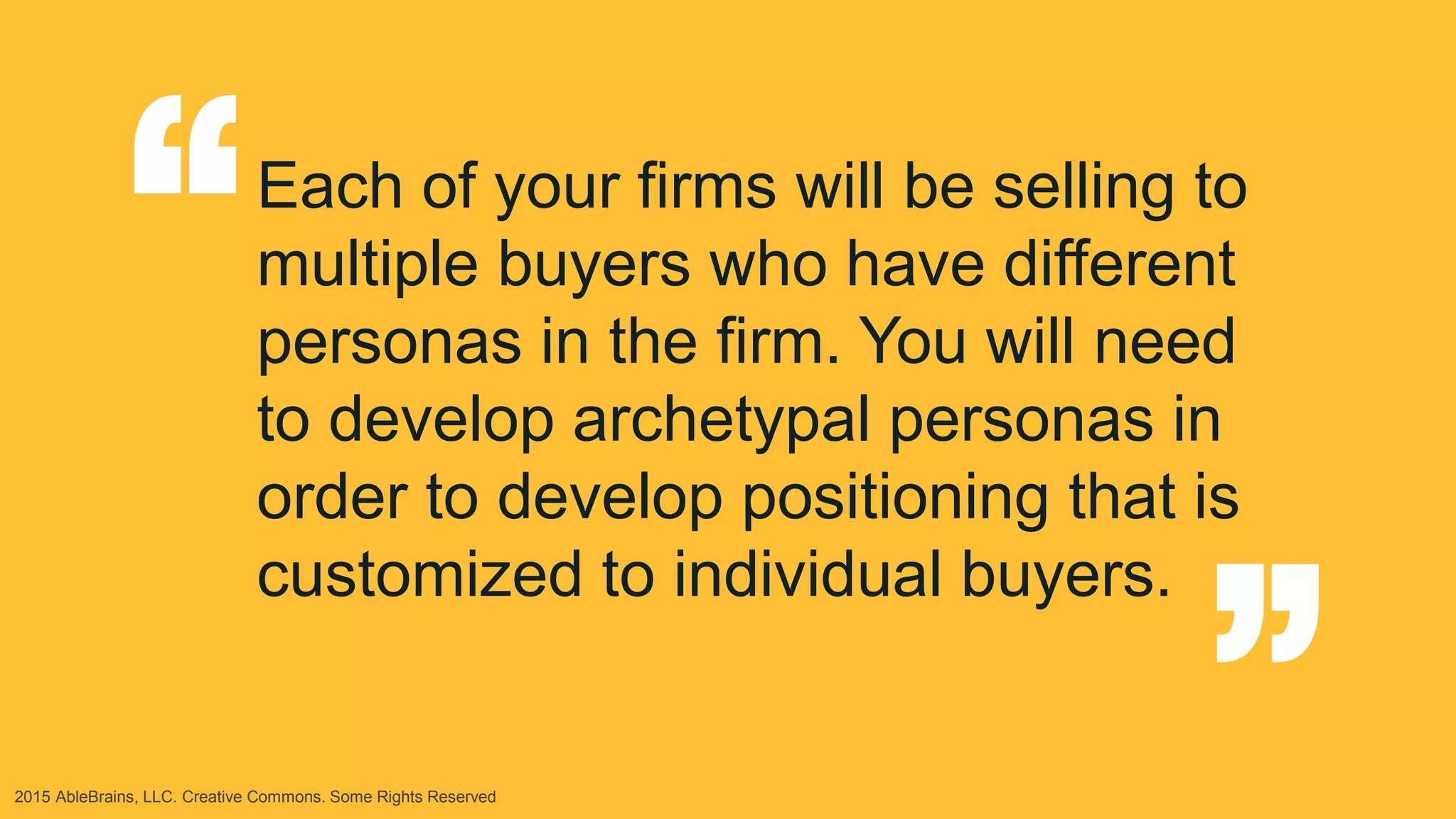 2015 AbleBrains, LLC. Creative Commons. Some Rights Reserved
Each of your firms will be selling to
multiple buyers who have different
personas in the firm. You will need
to develop archetypal personas in
order to develop positioning that is
customized to individual buyers.
“ “
 