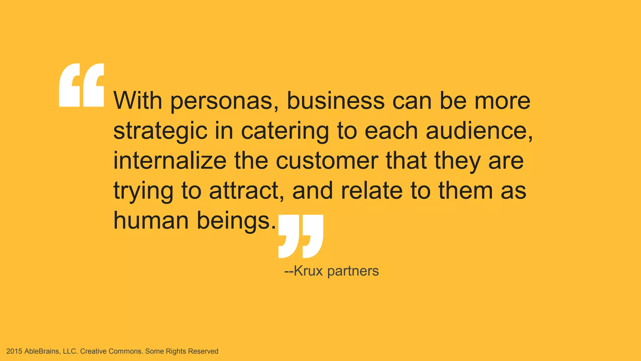 2015 AbleBrains, LLC. Creative Commons. Some Rights Reserved
“ “With personas, business can be more
strategic in catering to each audience,
internalize the customer that they are
trying to attract, and relate to them as
human beings.
--Krux partners
 