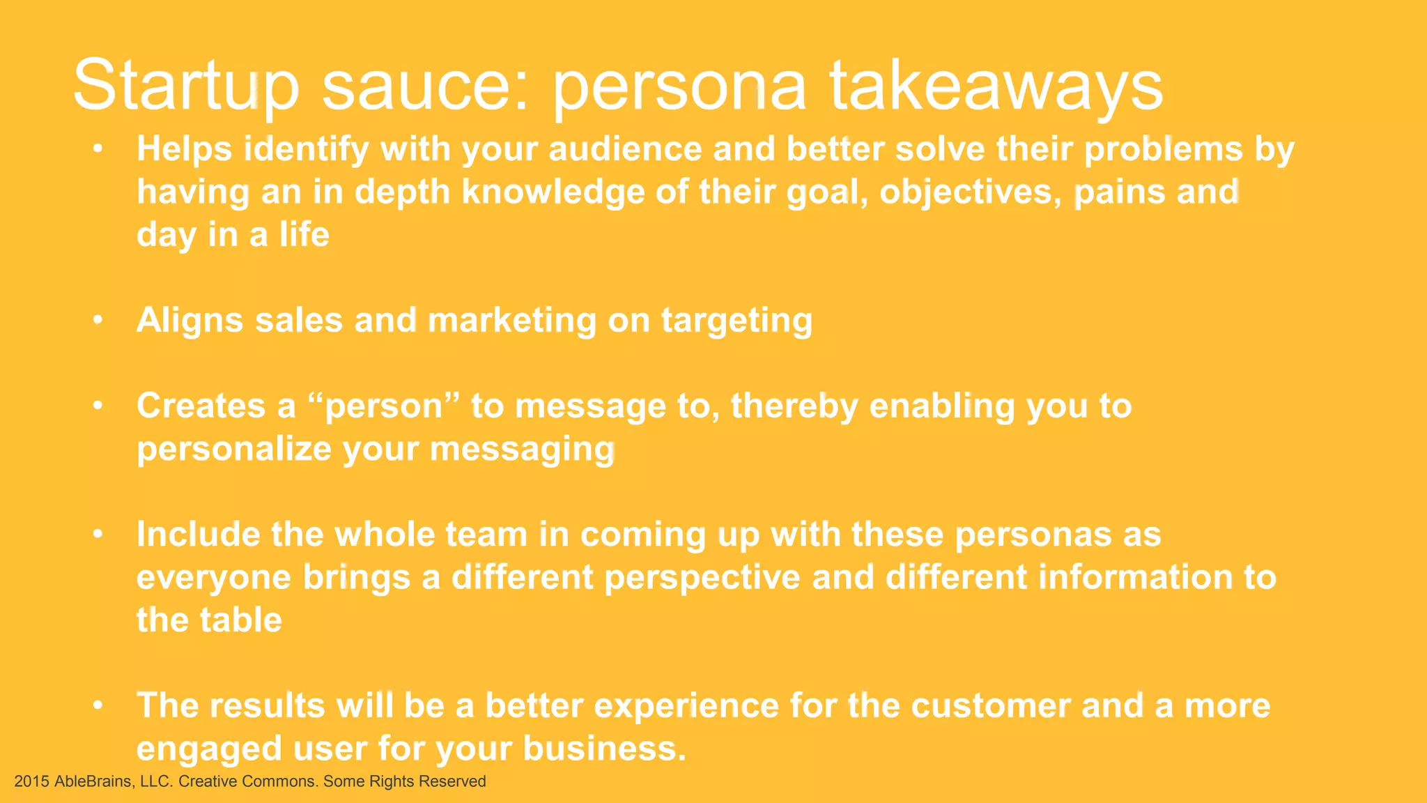 2015 AbleBrains, LLC. Creative Commons. Some Rights Reserved
Startup sauce: persona takeaways
• Helps identify with your audience and better solve their problems by
having an in depth knowledge of their goal, objectives, pains and
day in a life
• Aligns sales and marketing on targeting
• Creates a “person” to message to, thereby enabling you to
personalize your messaging
• Include the whole team in coming up with these personas as
everyone brings a different perspective and different information to
the table
• The results will be a better experience for the customer and a more
engaged user for your business.
 