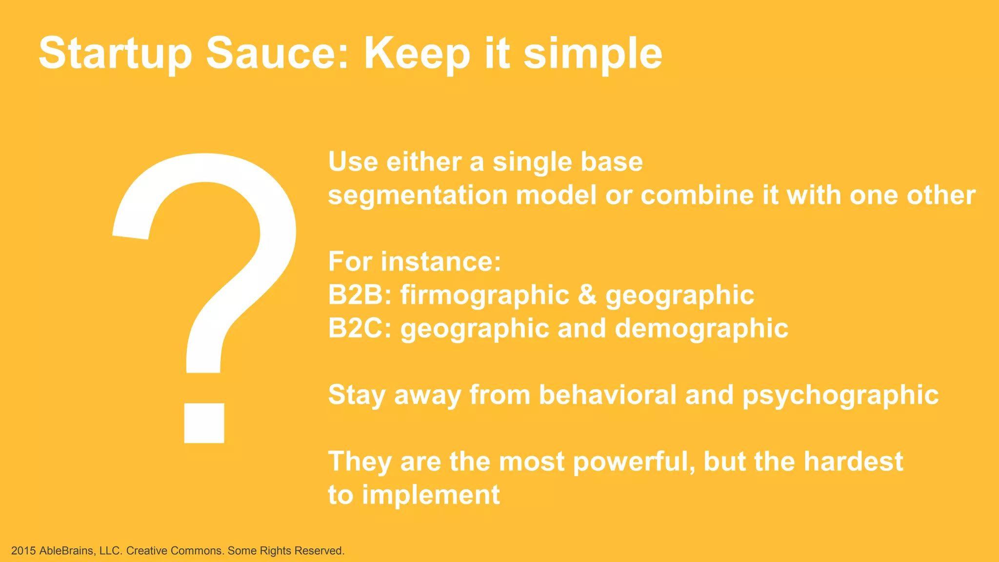 Startup Sauce: Keep it simple
Use either a single base
segmentation model or combine it with one other
For instance:
B2B: firmographic & geographic
B2C: geographic and demographic
Stay away from behavioral and psychographic
They are the most powerful, but the hardest
to implement
2015 AbleBrains, LLC. Creative Commons. Some Rights Reserved.
 