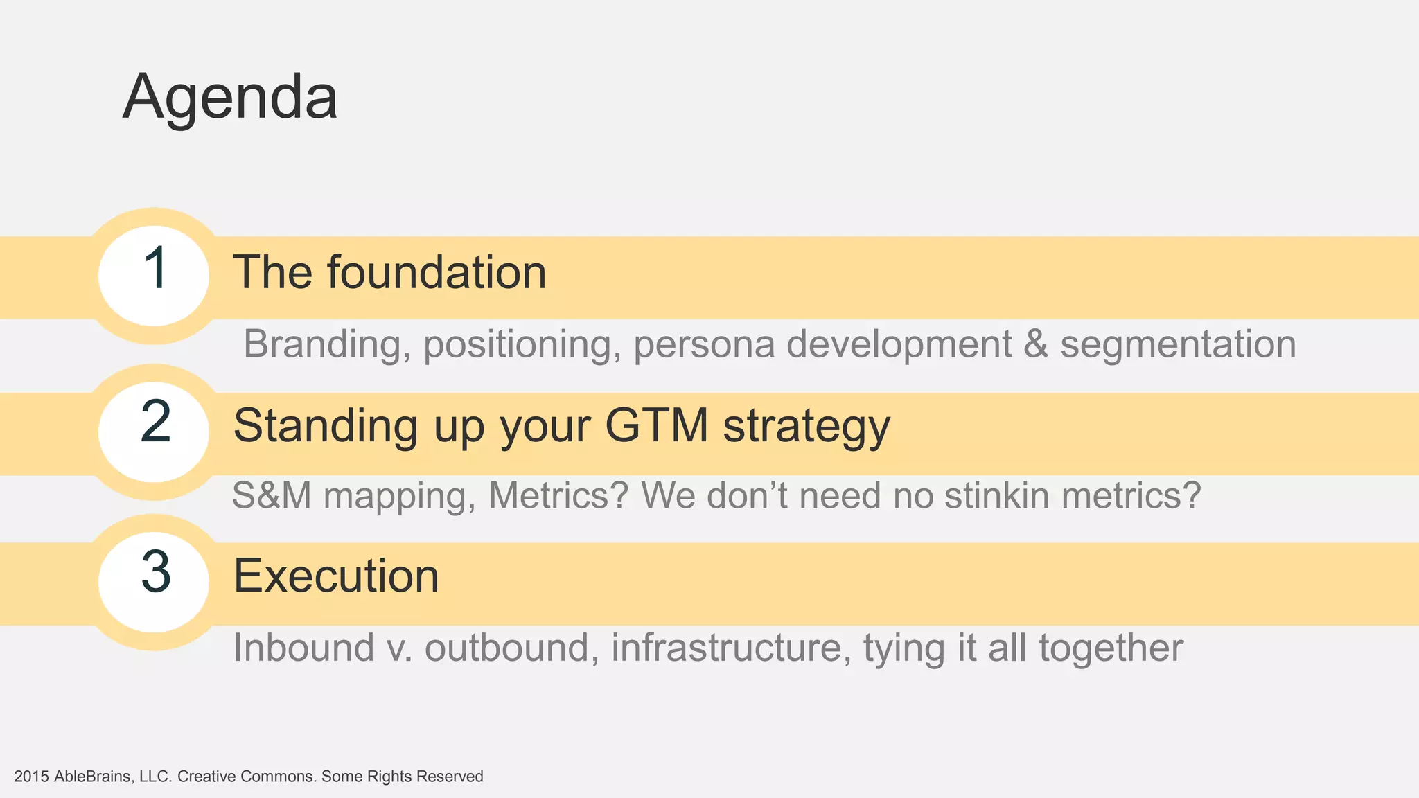 2015 AbleBrains, LLC. Creative Commons. Some Rights Reserved
Agenda
1 The foundation
Branding, positioning, persona development & segmentation
2 Standing up your GTM strategy
S&M mapping, Metrics? We don’t need no stinkin metrics?
3 Execution
Inbound v. outbound, infrastructure, tying it all together
 