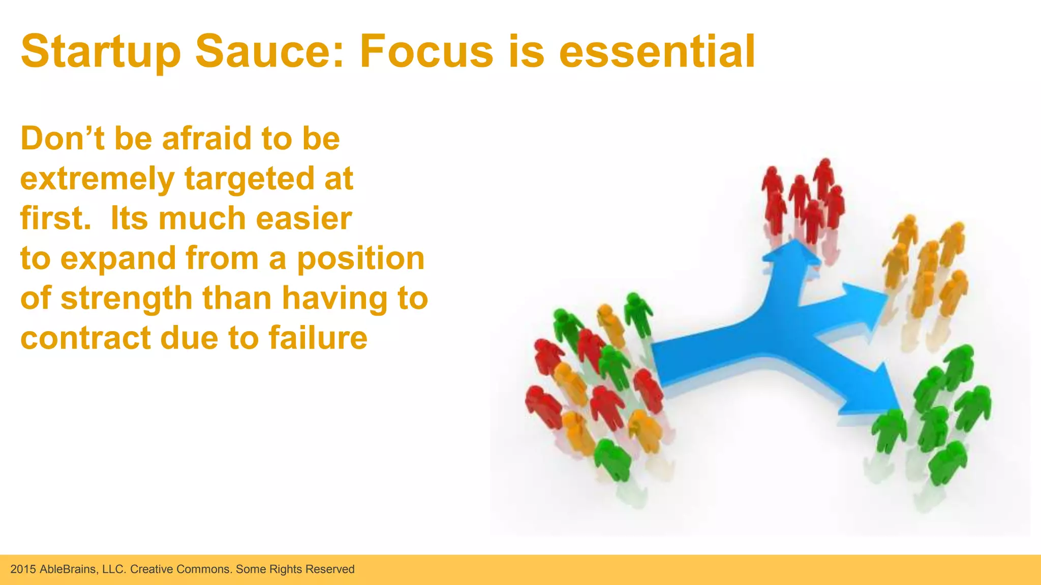 2015 AbleBrains, LLC. Creative Commons. Some Rights Reserved
Startup Sauce: Focus is essential
Don’t be afraid to be
extremely targeted at
first. Its much easier
to expand from a position
of strength than having to
contract due to failure
 